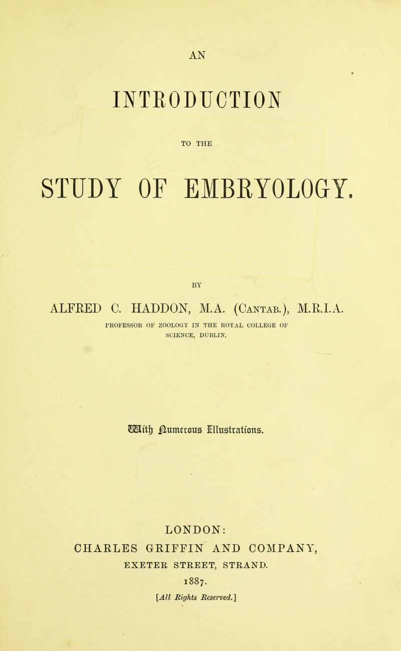 AN INTRODUCTION TO THE STUDY OF EMBRYOLOGY. BY ALFKED C. HADDON, M.A. (Cantab.), M.R.I.A. PROFESSOR OF ZOOLOGY IN THE ROYAL COLLEGE OF SCIENCE, DUBLIN. LONDON: CHARLES GRIFFIN AND COMPANY, EXETER STREET, STRAND. 1887. [All Rights Resa'ved.}