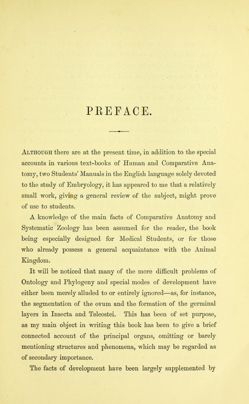 PREFACE. Although there are at the present time, in addition to the special accounts in various text-books of Human and Comparative Ana- tomy, two Students' Manuals in the English language solely devoted to the study of Embryology, it has appeared to me that a relatively small work, giving a general review of the subject, might prove of use to students. A knowledge of the main facts of Comparative Anatomy and Systematic Zoology has been assumed for the reader, the book being especially designed for Medical Students, or for those who already possess a general acquaintance with the Animal Kingdom. It will be noticed that many of the more difficult problems of Ontology and Phylogeny and special modes of development have either been merely alluded to or entirely ignored—as, for instance, the segmentation of the ovum and the formation of the germinal layers in Insecta and Teleostei. This has been of set purpose, as my main object in writing this book has been to give a brief connected account of the principal organs, omitting or barely mentioning structures and phenomena, which may be regarded as of secondary importance. The facts of development have been largely supplemented by