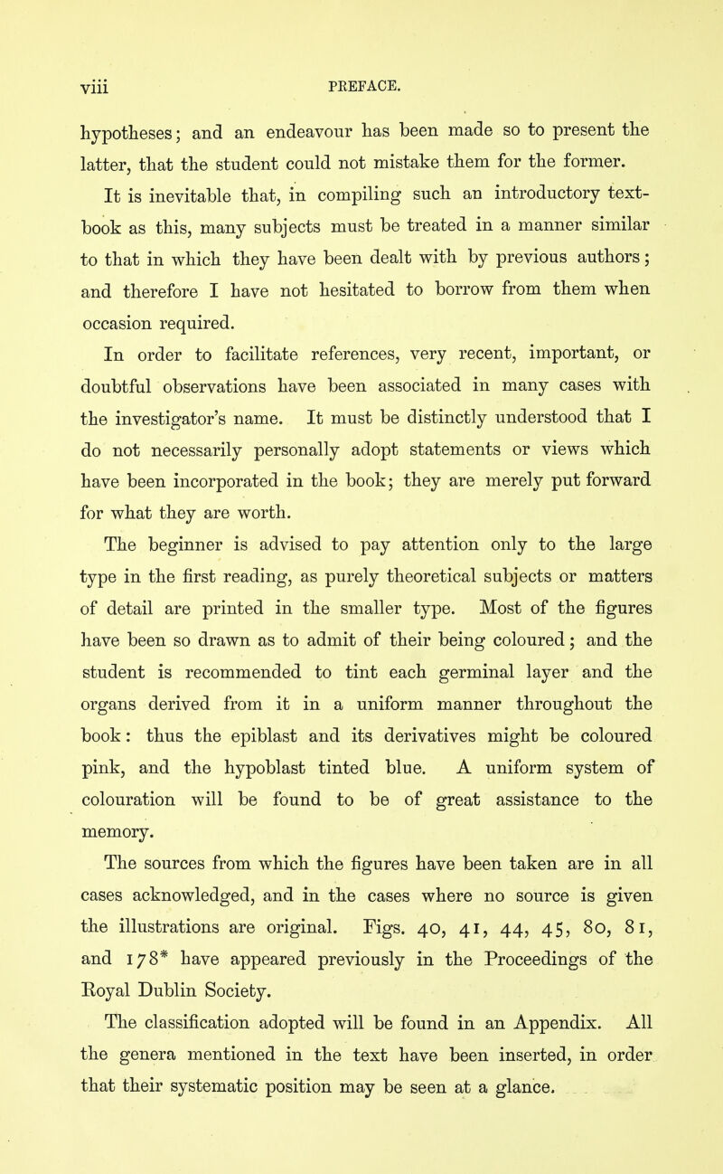 hypotheses; and an endeavour has been made so to present the latter, that the student could not mistake them for the former. It is inevitable that, in compiling such an introductory text- book as this, many subjects must be treated in a manner similar to that in which they have been dealt with by previous authors; and therefore I have not hesitated to borrow from them when occasion required. In order to facilitate references, very recent, important, or doubtful observations have been associated in many cases with the investigator's name. It must be distinctly understood that I do not necessarily personally adopt statements or views which have been incorporated in the book; they are merely put forward for what they are worth. The beginner is advised to pay attention only to the large type in the first reading, as purely theoretical subjects or matters of detail are printed in the smaller type. Most of the figures have been so drawn as to admit of their being coloured; and the student is recommended to tint each germinal layer and the organs derived from it in a uniform manner throughout the book: thus the epiblast and its derivatives might be coloured pink, and the hypoblast tinted blue. A uniform system of colouration will be found to be of great assistance to the memory. The sources from which the figures have been taken are in all cases acknowledged, and in the cases where no source is given the illustrations are original. Figs. 40, 41, 44, 45, 80, 81, and 178* have appeared previously in the Proceedings of the Royal Dublin Society. The classification adopted will be found in an Appendix. All the genera mentioned in the text have been inserted, in order that their systematic position may be seen at a glance.