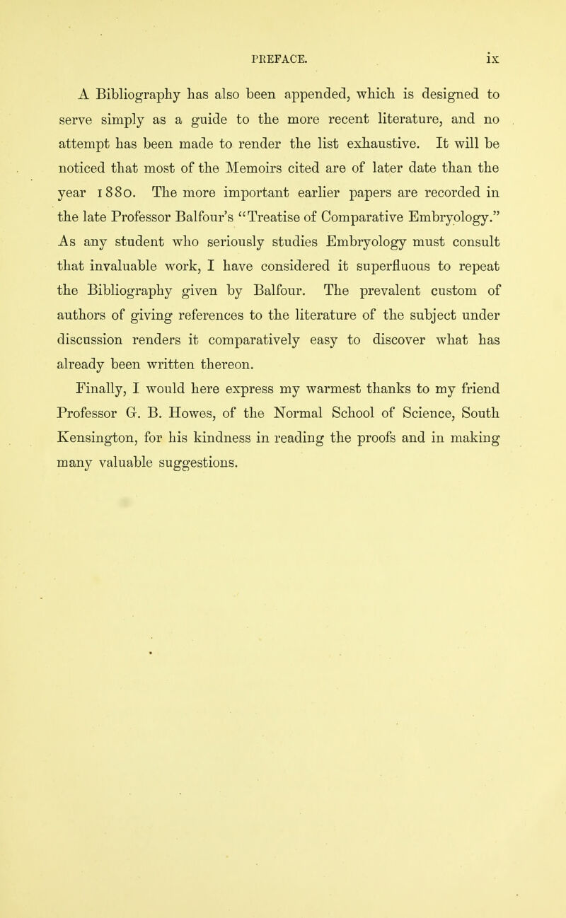 A Bibliography has also been appended, which is designed to serve simply as a guide to the more recent literature, and no attempt has been made to render the list exhaustive. It will be noticed that most of the Memoirs cited are of later date than the year 1880. The more important earlier papers are recorded in the late Professor Balfour's Treatise of Comparative Embryology. As any student who seriously studies Embryology must consult that invaluable work, I have considered it superfluous to repeat the Bibliography given by Balfour. The prevalent custom of authors of giving references to the literature of the subject under discussion renders it comparatively easy to discover what has already been written thereon. Finally, I would here express my warmest thanks to my friend Professor G. B, Howes, of the Normal School of Science, South Kensington, for his kindness in reading the proofs and in making many valuable suggestions.