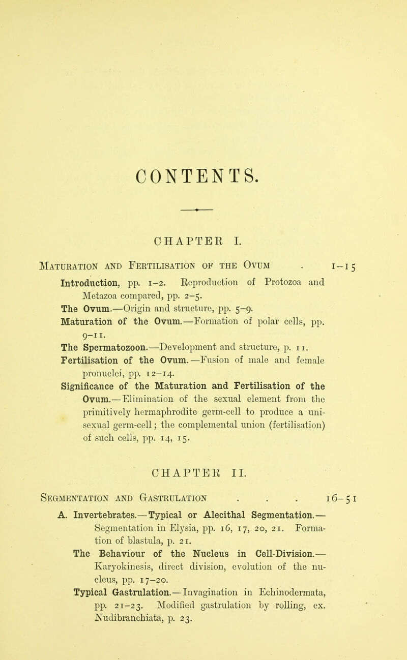 CONTENTS. CHAPTER I. Matueation and Fertilisation of the Ovum . 1-15 Introduction, pp. 1-2. Keproduction of Protozoa and Metazoa compared, pp. 2-5. The Ovum.—Origin and structure, pp. 5-9. Maturation of the Ovum.—Formation of polar cells, pp. 9-11- The Spermatozoon.—Development and structure, p. 11. Fertilisation of the Ovum.—Fusion of male and female pronuclei, pp. 12-14. Significance of the Maturation and Fertilisation of the Ovum.—Elimination of the sexual element from the primitively hermaphrodite germ-cell to produce a uni- sexual germ-cell; the complemental union (fertilisation) of such cells, pp. 14, 15. CHAPTER 11. Segmentation and Gastrulation . . . 16-51 A. Invertebrates.—Typical or Alecithal Segmentation.— Segmentation in Elysia, pp. 16, 17, 20, 21. Forma- tion of blastula, p. 21. The Behaviour of the Nucleus in Cell-Division.— Karyokinesis, direct division, evolution of the nu- cleus, pp. 17-20. Typical Gastrulation.—Invagination in Echinodermata, pp. 21-23. Modified gastrulation by rolling, ex. Nudibranchiata, p. 23.