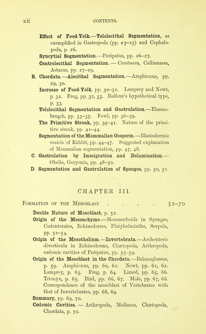 Effect of Food-Yolk.—Telolecithal Segmentation, as exemplified in Gastropoda (pp. 23-25) and Cephalo- poda, p. 26. Syncytial Segmentation.—Peripatus, pp. 26-27. Centrolecithal Segmentation. — Crustacea, Callianassa, Astacus, pp. 27-29. B. Chordata.—Alecithal Segmentation.—Amphioxus, pp. 29, 30. Increase of Food-Yolk, pp. 30-32. Lamprey and Newt, p. 32. Frog, pp. 32, 33. Balfour's hypothetical type, P- 33- Telolecithal Segmentation and Gastrulation.—Elasmo- braijch, pp. 33-35. Fowl, pp. 36-39. The Primitive Streak, pp. 39-41. Nature of the primi- tive streak, pp. 41-44. Segmentation of the Mammalian Oosperm.—Blastodermic vesicle of Rabbit, pp. 44-47. Suggested explanation of Mammalian segmentation, pp. 47, 48. C. Gastrulation by Immigration and Delamination.— Obelia, Geryonia, pp. 48-50. D. Segmentation and Gastrulation of Sponges, pp. 50, 51. CHAPTER III. Formation of the Mesoblast .... 5 Double Nature of Mesoblast, p. 52. Origin of the Mesenchyme.—Mesamoeboids in Sponges, Coelenterates, Echinoderms, Platyhelminths, Serpula, pp. 52-54- Origin of the Mesothelinm.—Invertebrata.—Archenteric diverticula in Echinoderms, Chsetopoda, Arthropoda, coelomic cavities of Peripatus, pp. 55-59. Origin of the Mesoblast in the Chordata.—Balanoglossus, p. 59. Amphioxus, pp. 60, 61. Newt, pp. 61, 62. Lamprey, p. 63. Frog, p. 64. Lizard, pp. 65, 66. Trionyx, p. 65. Bird, pp. 66, 67. Mole, pp. 67, 68. Correspondence of the mesoblast of Vertebrates v^ith that of Invertebrates, pp. 68, 69. Summary, pp. 69, 70. Coelomic Cavities. — Arthropoda, Mollusca, Chsetopoda, Chordata, p. 70.