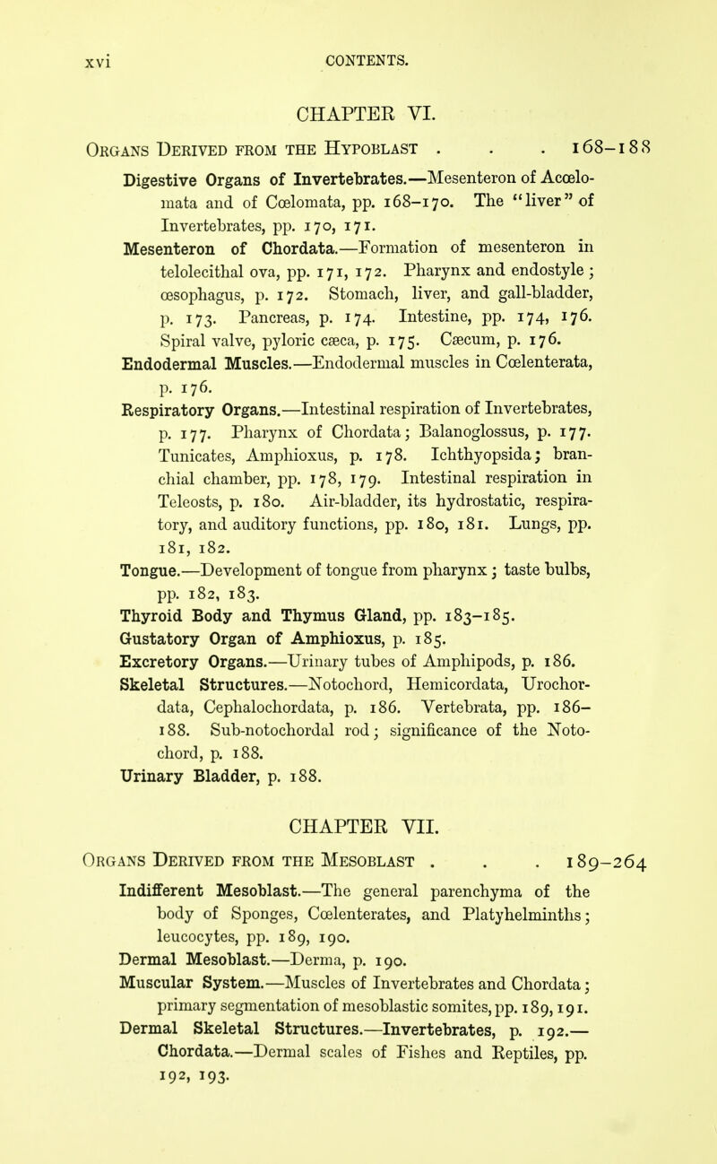 CHAPTER VI. Organs Derived from the Hypoblast . . . 168-18 8 Digestive Organs of Invertebrates.—Mesenteron of Acoelo- mata and of Coelomata, pp. 168-170. The liver of Invertebrates, pp. 170, 171. Mesenteron of Chordata.—Formation of mesenteron in telolecithal ova, pp. 171, 172. Pharynx and endostyle ; oesophagus, p. 172. Stomach, liver, and gall-bladder, p. 173. Pancreas, p. 174. Intestine, pp. 174, 176. Spiral valve, pyloric caeca, p. 175. Caecum, p. 176. Endodermal Muscles.—Endodermal muscles in Coelenterata, p. 176. Respiratory Organs.—Intestinal respiration of Invertebrates, p. 177. Pharynx of Chordata; Balanoglossus, p. 177. Tunicates, Amphioxus, p. 178. Ichthyopsida; bran- chial chamber, pp. 178, 179. Intestinal respiration in Teleosts, p. 180. Air-bladder, its hydrostatic, respira- tory, and auditory functions, pp. 180, 181. Lungs, pp. 181, 182. Tongue.—Development of tongue from pharynx 3 taste bulbs, pp. 182, 183. Thyroid Body and Thymus Gland, pp. 183-185. Gustatory Organ of Amphioxus, p. 185. Excretory Organs.—Urinary tubes of Amphipods, p. 186. Skeletal Structures.—Notochord, Hemicordata, Urochor- data, Cephalochordata, p. 186. Vertebrata, pp. 186- 188. Sub-notochordal rod; significance of the Noto- chord, p. 188. Urinary Bladder, p. 188. CHAPTER YIL Organs Derived from the Mesoblast . . . 189-264 Indifferent Mesoblast.—The general parenchyma of the body of Sponges, Coelenterates, and Platyhelminths; leucocytes, pp. 189, 190. Dermal Mesoblast.—Derma, p. 190. Muscular System.—Muscles of Invertebrates and Chordata; primary segmentation of mesoblastic somites, pp. 189,191. Dermal Skeletal Structures.—Invertebrates, p. 192.— Chordata.—Dermal scales of Fishes and Reptiles, pp. 192, 193.
