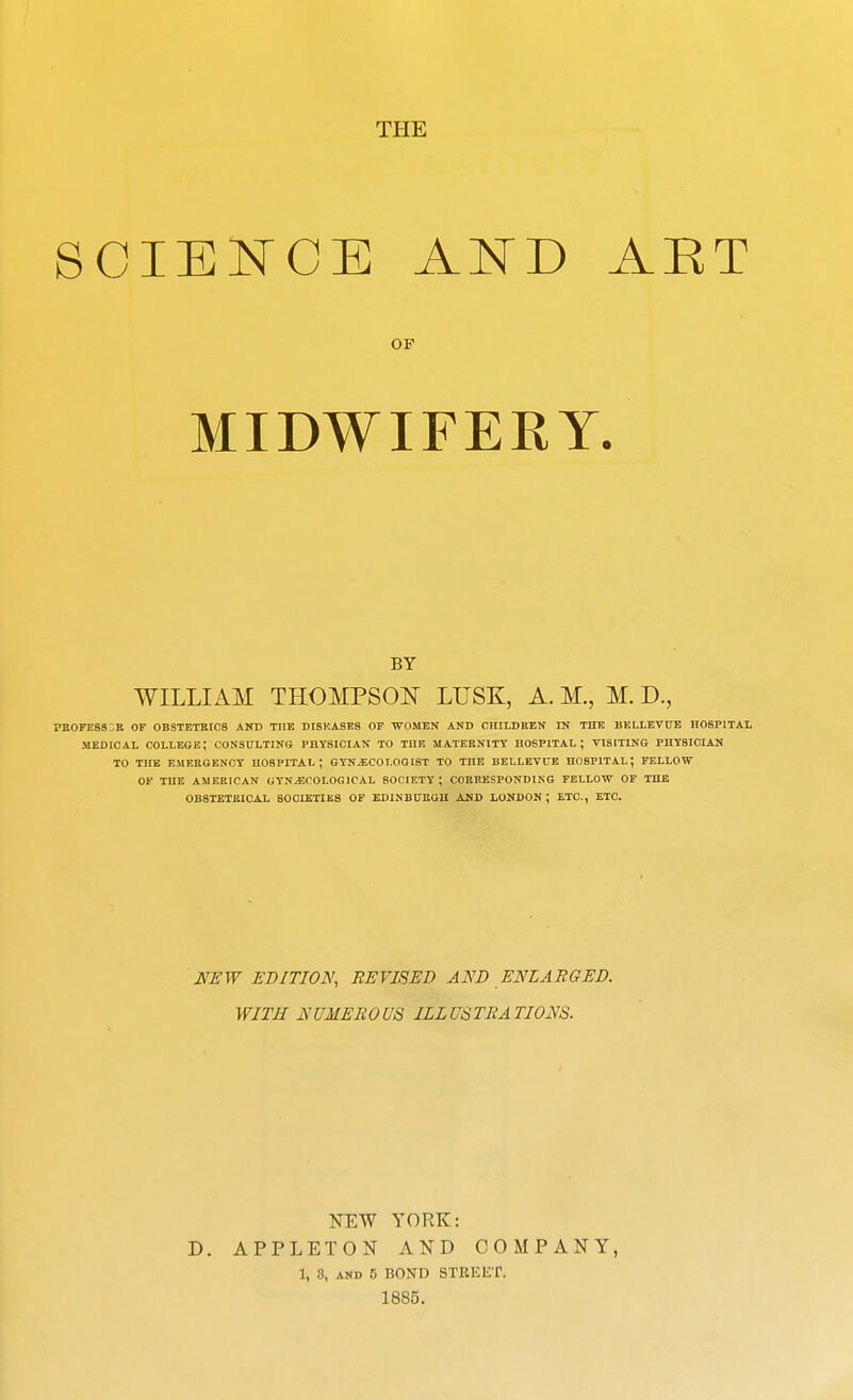 THE SCIENCEAND AET MIDWIFERY. WILLIx\M THOMPSON LUSK, A. M., M. D., PEOPESSOR OF OB3TETKIC8 AND THE DISKASE8 OP WOMEN AND CHII-DREN IN THK BKLLEVUB HOSPITAL -MEDICAL college; CONSULTING PHYSICIAN TO TIIR MATERNITY HOSPITAL; VISITING PHYSICIAN TO THE EMERGENCY HOSPITAL; GYNjECOI.OOlST TO THE BELLETCE HOSPITAL; FELLOW OF THE AMERICAN GYNECOLOGICAL SOCIETY ; CORRESPONDING FELLOW OF THE OB8TETEI0AL SOCIETIES OF EDINBURGH AND LONDON ; ETC., ETC. JVSW EDITION, REVISED AND ENLARGED. WITH NUMEROUS ILLUSTRATIONS. NEW YORK: D. APPLETON AND COMPANY, 1, 3, AND 5 BOND STEEET. 1885. OF BY