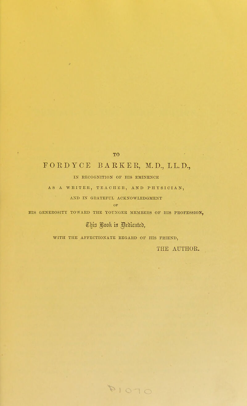 TO F O E D Y C E B A E K E R, M. D., LL. D., IK EEOOGNITION OF HIS EMINENCE AS A WEITEE, TEAOHEE, AND PHYSICIAN, AND IN GEATEFUL ACKNOWLEDGMENT OF HIS GENEEOSITT TOWAED THE TOTTNGEE MEMBEE3 OF HIS PEOFESSION, WITH THE AFFECTIONATE EEGAED OF HIS FEIEND, THE AUTHOR.