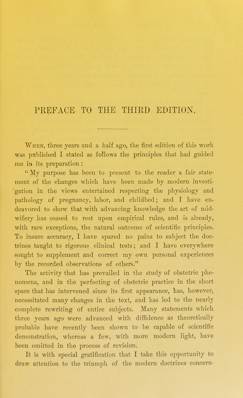 PREFACE TO THE THIRD EDITION. I When, three years and a half ago, the first edition of this work was published I stated as follows the principles that had guided me in its preparation : My purpose has been to present to the reader a fair state- ment of the changes which have been made by modern investi- gation in the views entertained respecting the physiology and pathology of pregnancy, labor, and childbed; and I have en- deavored to show that with advancing knowledge the art of mid- wifery has ceased to rest upon empirical rules, and is already, with rare exceptions, the natural outcome of scientific principles. To insure accuracy, I have spared no pains to subject the doc- trines taught to rigorous clinical tests; and I have everywhere sought to supplement and correct my own personal experiences by the recorded observations of others. The activity that has prevailed in the study of obstetric phe- 7iomena, and in the perfecting of obstetric practice in the short space that has intervened since its first appearance, has, however, necessitated many changes in the text, and has led to the nearly complete rewriting of entire subjects. Many statements which three years ago were advanced with diffidence as theoretically probable have recently been shown to be capable of scientific demonstration, whereas a few, with more modem light, have been omitted in the process of revision. It is with special gratification that I take this opportunity to draw attention to the triumph of the modern doctrines concern-