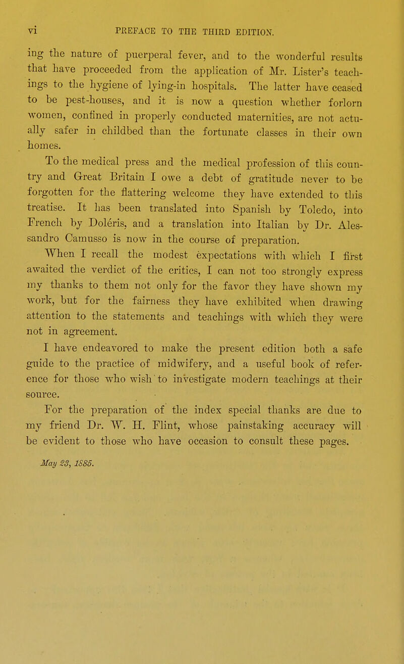 ing the nature of puerperal fever, and to the wonderful resultB that have proceeded from the application of Mr. Lister's teach- ings to the hygiene of Ijing-in hospitals. The latter have ceased to be pest-houses, and it is now a question whether forlorn women, confined in properly conducted maternities, are not actu- ally safer in childbed than the fortunate classes in their own homes. To the medical press and the medical profession of this coun- try and Great Britain I owe a debt of gratitude never to be fo]-gotten for the flattering welcome they have extended to this treatise. It has been translated into Spanish by Toledo, into French by Doleris, and a translation into Italian by Dr. Ales- sandro Camusso is now in the course of preparation. When I recall the modest expectations with which I first awaited the verdict of the critics, I can not too strongly express my thanks to them not only for the favor they have shown my work, but for the fairness they have exhibited when drawing attention to the statements and teachings with which they were not in agreement. I have endeavored to make the present edition both a safe guide to the practice of midwifery, and a useful book of refer- ence for those who wish to investigate modern teachings at their source. For the preparation of the index special thanks are due to my friend Dr. W. H. Flint, whose painstaking accuracy will be evident to those who have occasion to consult these pages. May 23, 1S85.