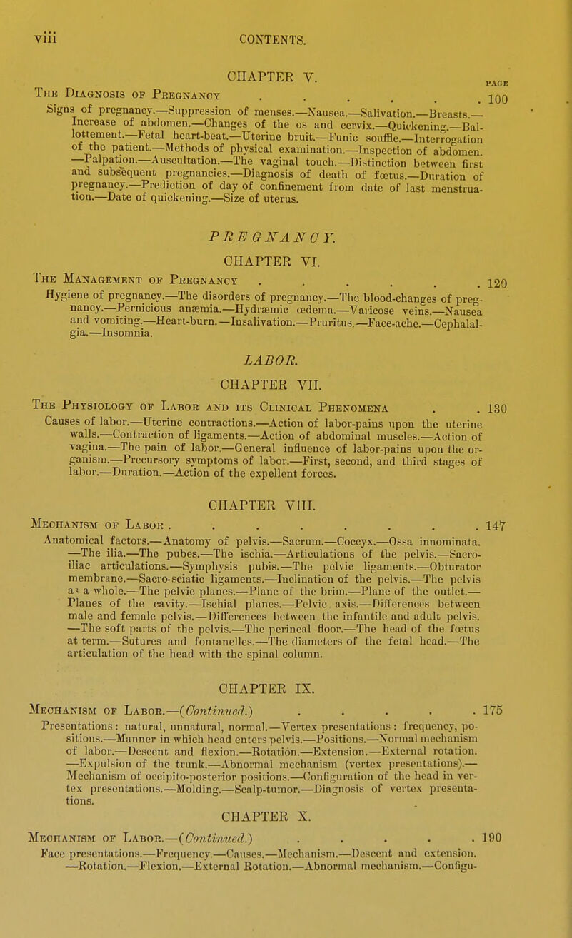 CHAPTER V. The Diagnosis of Pregnancy .... Signs of pregnancy.—Suppression of menses.—Nausea.—Salivation.—Breasts — Increase of abdomen.-Changes of the os and cervix.—Quickening.—Bal- lottement.—Petal heart-beat.—Uterine bruit.—Funic souffle.—Interro-ation of the patient.—Methods of physical examination.—Inspection of abdomen. —Palpation.—Auscultation.—The vaginal touch.—Distinction b'^ween first and subsequent pregnancies.—Diagnosis of death of foetus.—Duration of pregnancy.—Prediction of day of confinement from date of last menstrua- tion.—Date of quickening.—Size of uterus. PRE GNA NCY. CHAPTER VI. The Management of Pregnancy ...... 120 Hygiene of pregnancy.—The disorders of pregnancy.—Tho blood-changes of preg- nancy.—Pernicious ansmia.—Hydraemic oedema.—Varicose veins.—Nausea and vomiting.—Heari.burn.—Iusalivation.—Pruritus.—race-achc.—Cephalal- gia.—Insomnia. LABOR. CHAPTER VII. The Physiology of Labor and its Clinical Phenomena . . 130 Causes of labor.—Uterine contractions.—Action of labor-pains upon the uterine walls.—Contraction of ligaments.—Action of abdominal muscles.—Action of vagina.—The pain of labor.—General influence of labor-pains upon the or- ganism.—Precursory symptoms of labor.—First, second, and third stages of labor.—Duration.—Action of the expellent forces. CHAPTER VIII. Mechanism of Labor ........ 147 Anatomical factors.—Anatomy of pelvis.—Sacrum.—Coccyx.—Ossa innominata. —The ilia.—The pubes.—The ischia.—Articulations of the pelvis.—Sacro- iliac articulations.—Symphysis pubis.—The pelvic ligaments.—Obturator membrane.—Sacro-sciatic ligaments.—Inclination of the pelvis.—The pelvis as a whole.—The pelvic planes.—Plane of the brim.—Plane of the outlet.— Planes of the cavity.—Ischial planes.—Pelvic axis.—Differences between male and female pelvis.—DifFerenees between the infantile and adult pelvis. —The soft parts of the pelvis.—The perineal floor.—The head of the fa?tus at term.—Sutures and fontanelles.—The diameters of the fetal head.—The articulation of the head with the spinal column. CHAPTER IX. Mechanism of Labor.—{Continued.) . . . . .175 Presentations: natural, unnatural, normal.—Vertex presentations: frequency, po- sitions.—Manner in which head enters pelvis.—Positions.—Normal mechanism of labor.—Descent and flexion.—Rotation.—Extension.—External rotation. —Expulsion of the trunk.—Abnormal mechanism (vertex presentations).— Mechanism of occipito-posterior positions.—Configuration of the head in ver- tex presentations.—Molding.—Scalp-tumor.—Diagnosis of vertex presenta- tions. CHAPTER X. Mechanism of Labor.—(Continued.) ..... 190 Face presentations.—Frequency.—Causes.—Mechanism.—Descent and extension. —Rotation,—Flexion.—External Rotation.—Abnormal mechanism.—Coufigu-