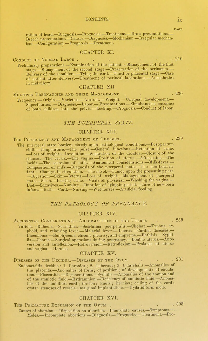 ration of head.—Diagnosis.—Prognosis.—Treatment.—Brow presentations.— Breech presentations.—Uausos.—Diagnosis.—Mechanism.—Irregular mcchaa- ism.—Configuration.—Prognosis.—Treatment. CHAPTER XI. Conduct of Normal Labor ....... 210 Preliminary preparations.—Examination of the patient.—Management of the first stage.—Management of the second stage.—Preservation of tlie perinaDum.— Delivery of the shoulders.—Tying the cord.—Third or placental stage.—Care of patient after delivery.—Treatment of perineal lacerations.—Ansesthetics in midwifery. CHAPTER XII. Multiple Pregxanoies and their Management .... 2-30 iVcquency.— Origin.— Varieties.—Acardia.— Weight.— Unequal development.— Superfetation.— Diagnosis.—Labor.— Presentations.—Simultaneous entrance of both children into the pelvis.—Locking.—Prognosis.—Conduct of labor. THE PUERPERAL STATE. -CHAPTER XIII. The Physiology and Management of Childbed .... 239 The puerperal state borders closely upon pathological conditions.—Post-partum chill.—Temperature.—The pulse.—General functions.—Ectention of urine. —Loss of weight.—Involution.—Separation of the decidua.—Closure of the sinuses.—The cervix.—The vagina.—Position of uterus.—After-pains.—The lochia.—The secretion of milk.—Anatomical considerations.—Milk-fever.— Composition of milk.—Diagnosis of the puerperal state.—The new-born in- fant.—Changes in circulation.—The navel.—Tumor upon the presentuig part. —Digestion.—Skin.—Icterus.—Loss of weight.—Management of puerperal state.—Sleep.—Passing urine.—Visits of physician.—Washing the vagina.— Diet.—Laxatives.—Nursing.—Duration of lying-in period.—Care of new-born infant.—Bath.—Cord.—Nursing.—Wet-nurses.—Artificial feeding. TEE PATHOLOGY OF PREGNANCY. CHAPTER XIV. Accidental Complications.—Abnormalities of the Uterus . . 259 Variola.—Rubeola.—Scarlatina.—Scarlatina puerperalis.—Cholera.—Typhus, ty- phoid, and relapsing fever.— Malarial fever.— Icterus.—Cardiac diseases.— Pneumonia.—Emphysema, chronic pleurisy, and empyema.—Phthisis.—Syphi- lis.—Chorea.—Surgical operations during pregnancy.—Double uterus.—Ante- version and anteflexion.—Retroversion.—Retroflexion.—Prolapse of uterus and vagina.—Hernias. CHAPTER XV. Diseases of the Decidua.—Diseases of the Ovum . . . 281 Endometritis decidua: 1. Chronica; 2. Tuberosa; 3. Catarrhalis.-Anomalies of the placenta.—Anomalies of form; of position; of development; of circula- tion.—Placentitis.—Degenerations.—Syphilis.—Anomalies of the amnion and of the amniotic fluid.—Ilydramnion.—Deficiency of amniotic fluid.—Anoma- lies of the umbilical cord ; torsion ; knots ; hernias ; coiling of the cord; cysts ; stenoses of vessels ; marginal implantations.—Ilydatidiform mole. CHAPTER XVI. The Premature Expulsion of the Ovum . . . . • 305 Causes of abortion.—Disposition to abortion.—Immediate causes.—Symptoms.— Moles.— Incomplete abortions.— Diagnosis.— Prognosis.— Treatment.—Pro-