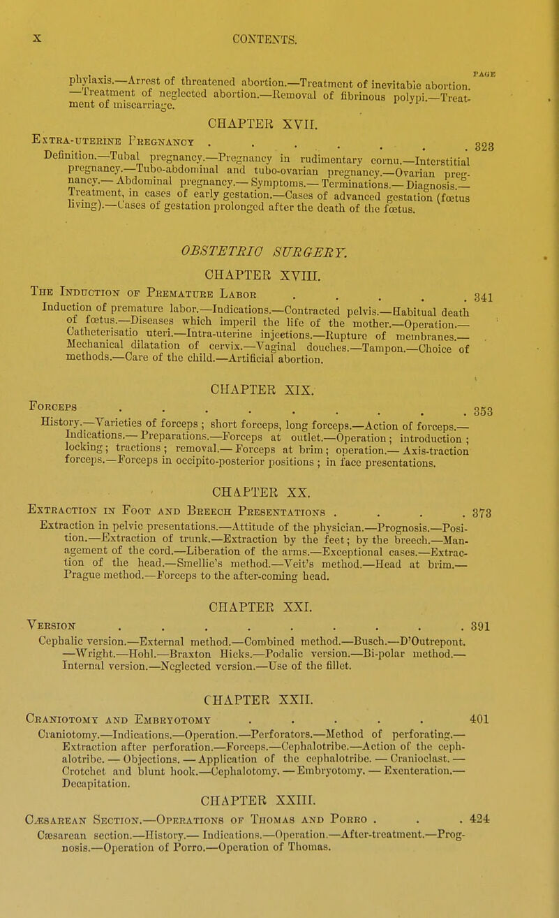 PAOE phylaxis.—Arrest of threatened abortion.—Treatment of inevitable abortion — treatment of neglected abortion.—Removal of fibrinous polvni —Treatl mcnt of miscarriage. CHAPTER XVII. ESTRA-DTEHINE PhEGNANCT . . . . _ 323 Definition.—Tubal pregnancy.—Pregnancy in rudimentary cornu.—Interstitial pregnancy.—Tubo-abdoniinal and tubo-ovarian pregnancy.—Ovarian preg- nancy.— Abdominal pregnancy.— Symptoms.— Terminations.— Diagnosis — Ireatment, m cases of early gestation.—Cases of advanced gestation (foetus livmg).—Cases of gestation prolonged after the death of the fastus. OBSTETRIC SURGEET. CHAPTER XVIII. The Induction- of Peematuee Laboe . . . . . Z^l Induction of premature labor.—Indications.—Contracted pelvis.—Babitual death of foetus.—Diseases which imperil the life of the mother.-Operation.— Catheterisatio uteri.—Intra-uterine injections.-liupturc of membranes — Mechanical dilatation of cervix.—Vaginal douches.—Tampon.—Choice of methods.—Care of the child.—Artificial abortion. CHAPTER XIX. Forceps 353 History.—Varieties of forceps ; short forceps, long forceps.—Action of forceps.— Indications.— Preparations.—Forceps at outlet.—Operation ; introduction ; lockmg; tractions; removal.—Forceps at brim; operation.—Axis-traction forceps.—Forceps in occipito-posterior positions ; in face presentations. CHAPTER XX. Extraction in Foot and Breech Peesentations .... 873 Extraction in pelvic presentations.—Attitude of the physician.—Prognosis.—Posi- tion.—Extraction of trunk.—Extraction by the feet; by the breech.—Man- agement of the cord.—Liberation of the arms.—Exceptional cases.—Extrac- tion of the head.—Smellie's method.—Veit's method.—Head at brim.— Prague method.—Forceps to the after-coming head. CHAPTER XXI. Veesion . . . . . . , . .391 Cephalic version.—External method.—Combined method.—Busch.—D'Outrepont. —Wright.—Hohl.—Braxton Hicks.—Podalic version.—Bi-polar method.— Internal version.—Ncfclected version.—Use of the fillet. CHAPTER XXn. Ceaniotomt and Embryotomy ..... 401 Craniotomy.—Indications.—Operation.—Perforators.—Method of perforating.— Extraction after perforation.—Forceps.—Cephalotribe.—Action of the ceph- alotribe. — Objections.—Application of the cephalotribe. — Cranioclast.— Crotchet and blunt hook.—Cephalotomy. — Embryotomy. — Exenteration.— Decapitation. CHAPTER XXIII. O^SAEEAN Section.—Operations of Thomas and Porro . . . 424 Ccesarcan section.—History.— Indications.—Operation.—After-treatment.—Prog- nosis.—Operation of Porro.—Operation of Thomas.