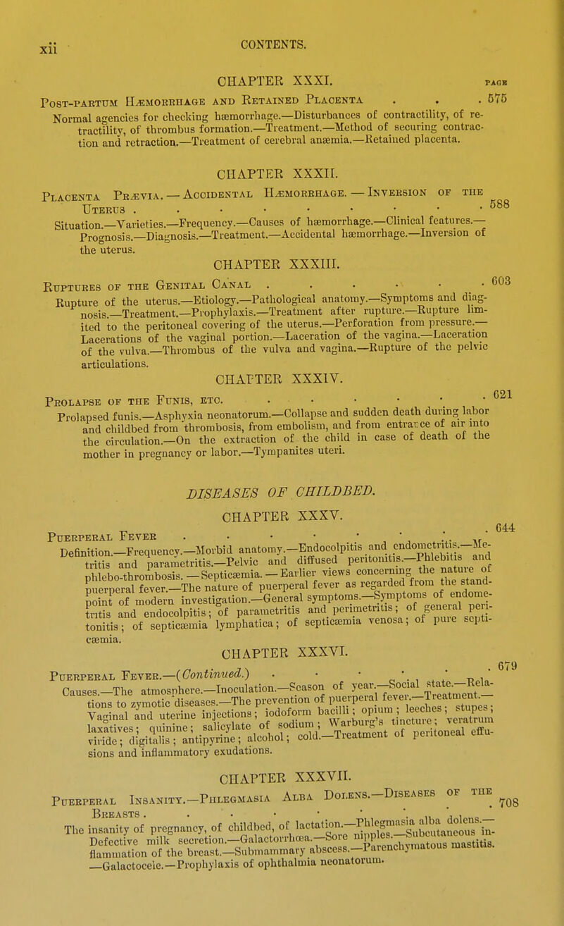 CHAPTER XXXI. pack PosT-PAETUM H^MOitnnAGE AND Ketained Plaoenta . . . 575 Normal agencies for checking haemorrliage.—Disturbances of contractility, of re- tractility, of thrombus formation.—Treatment.—Method of securing contrac- tion and retraction.—Treatment of cerebral anaemia.—Retained placenta. CHAPTER XXXir. Placenta Pe^via. — Accidental HyEMOREHAOE.—Inveesion of the UTEEU3 Situation.—Varieties.—Frequency.-Causcs of haemorrhage.—Clinical features.— Prognosis.—Diagnosis.—Treatment.-Accidental haemorrhage.—Inversion of the uterus. CHAPTER XXXIII. Rttptores of THE Genital Oa'nal . . . • • -603 Kupture of the uterus.—Etiology.-Pathological anatomy.—Symptoms and diag- nosis.—Treatment.—Prophylaxis.—Treatment after rupture.—Rupture lim- ited to the peritoneal covering of the uterus.—Perforation from pressure.— Lacerations of the vaginal portion.—Laceration of the vagina.—Laceration of the vulva.—Thrombus of the vulva and vagina.—Rupture of the pelvic articulations. CHAPTER XXXIV. Peolapse of the Funis, etc. . • • • • • '^ Prolapsed funis.—Asphyxia neonatorum.-Collapse and sudden death during labor and childbed from thrombosis, from embolism, and from entrarce of air into the circulation.-On the extraction of the child in case of death of the mother in pregnancy or labor.—Tympanites uteri. 679 DISEASES OF CHILDBED. CHAPTER XXXV. PtTERPEEAL FeVKE . • • • *',..'. nr Definition-Frequency.-Morbid anatomy.-Endocolpitis and cndomctritis.-Me- trit°s and pavametritis.-Pelvic and diffused P«^«'^'^\«-^,^;taJure'of phlebo-thrombosis.-Septicaemia.-Earlier views concerning the natuie of Euerperal fever.-The nature of puerperal fever as regarded from the stand- Sofnt of modern investigation.-General symptoms.-Sj^nptoms of endome- t'ritS .aJd endocolpitis;'of parametritis P-''-te^l'a of'Zf seSI' tonitis; of septicemia lymphatica; of septicaemia venosa; of puie scpti- csemia. CHAPTER XXXVI. PuERPEEAL 'Y^^v.Vi.—{Continued.) . • • ^'. , ' ' Causes.-The atmosphere.-Inoculation.-Scason of year.--Social ^,tate--R^^ tions to zymotic diseases.-The prevention of puerperal ^^ve .--Ireatment^ Vaginal a'nd uterine infections; iodofo™ baa. i ;^^^^^^^^^ sions and inflammatory exudations. CHAPTER XXXVn. PUEEPERAL InSANITY.-PhLEGMASIA AlBA D0I.EN8.-D1SEA8E8 OF THE BeEASTS . . . • • ', , '. 1, 'j„i„„c The insanity of pregnancy, of childbed, of lactation.-Phlogmasm a^^^^^^^^ Defective milk secretion.-Galactorrhoea.-Sore ^^Wi^/^Tf^'t^i*^^^^^^ flammation of the breast.-Submammary abscess.-Parenchj matous masiuis. —Galactocele.-Prophylaxis of ophthalmia neonatorum.