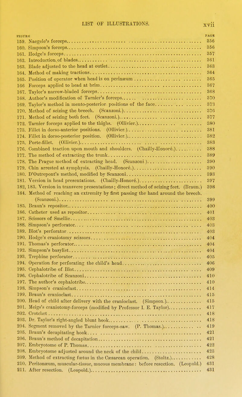 FIOVBK PAGE 159. Naegele'a forceps 856 160. Simpson's forceps 356 161. Hodge's forceps 361 162. Introduction of blades 361 16.?. Blade adjusted to tlie head at outlet 363 164. Method of making tractions 364 165. Position of operator when head is on pcrinaeum 365 166 Forceps applied to head at brim 367 167. Taylor's narrow-bladed forceps 368 168. Author's modification of Turnier's forceps 370 169. Taylor's method in raento-posterior positions of the face 373 170. Method of seizing the breech. (Scanzoni.) 376 171. Method of seizing both feet. (Scanzoni.) 377 172. Tarnier forceps applied to the thighs. (Ollivier.) 380 173. Fillet in dorso-anterior positions. (Ollivier.) 381 174. Fillet in dorso-posterior position. (Ollivier.) 382 175. Porte-fillet. (Ollivier.) 383 176. Combined traction upon mouth and shoulders. (Chailly-Uonore.) 388 177. The method of extracting the trunk 389 178. The Prague method of extracting head. (Scanzoni) 390 179. Chin arrested at symphysis. (Chailly-Honore.) 390 180. D'Outrepont's method, modified by Scanzoni 393 181. Version in head presentations. (Chailly-Honor6.) 397 182. 183. Version in transvere presentations; direct method of seizing feet. (Braun.) 398 184. Method of reaching an extremity by first passing the hand around the breech. (Scanzoni.) 399 185. Braun's repositor 400 186. Catheter used as repositor 401 187. Scissors of Smellie 403 188. Simpson's perforator 403 189. Blot's perforator 403 190. Hodge's craniotomy scissors.... 404 191. Thomas's perforator 404 192. Simpson's basylist 404 193. Trephine perforator 405 194. Operation for perforating the child's head 406 195. Cephalotribe of Blot 409 196. Cephalotribe of Scanzoni 410 197. The author's cephalotribe 410 198. Simpson's cranioclast 414 199. Braun's cranioclast 415 200. Head of child after delivery with the cranioclast. (Simpson.) 415 201. Meig.s's craniotomy-forceps (modified by Professor I. E. Taylor) 417 202. Crotchet 418 203. Dr. Taylor's right-angled blunt hook 418 204. Segment removed by the Tarnier forceps-saw. (P. Thomas.) 419 205. Braun's decapitating hook 421 206. Braun's method of decapitation 421 207. Embryotome of P. Thomas 422 208. Embryotome adjusted around the neck of the child 423 209. Method of extracting foetus in the Cajsarean operation. (Stoltz.) 428 210. Peritonajum, muscular-tissue, mucous membrane: before resection. (Leopold.) 431 211. After resection. (Leopold.) 431