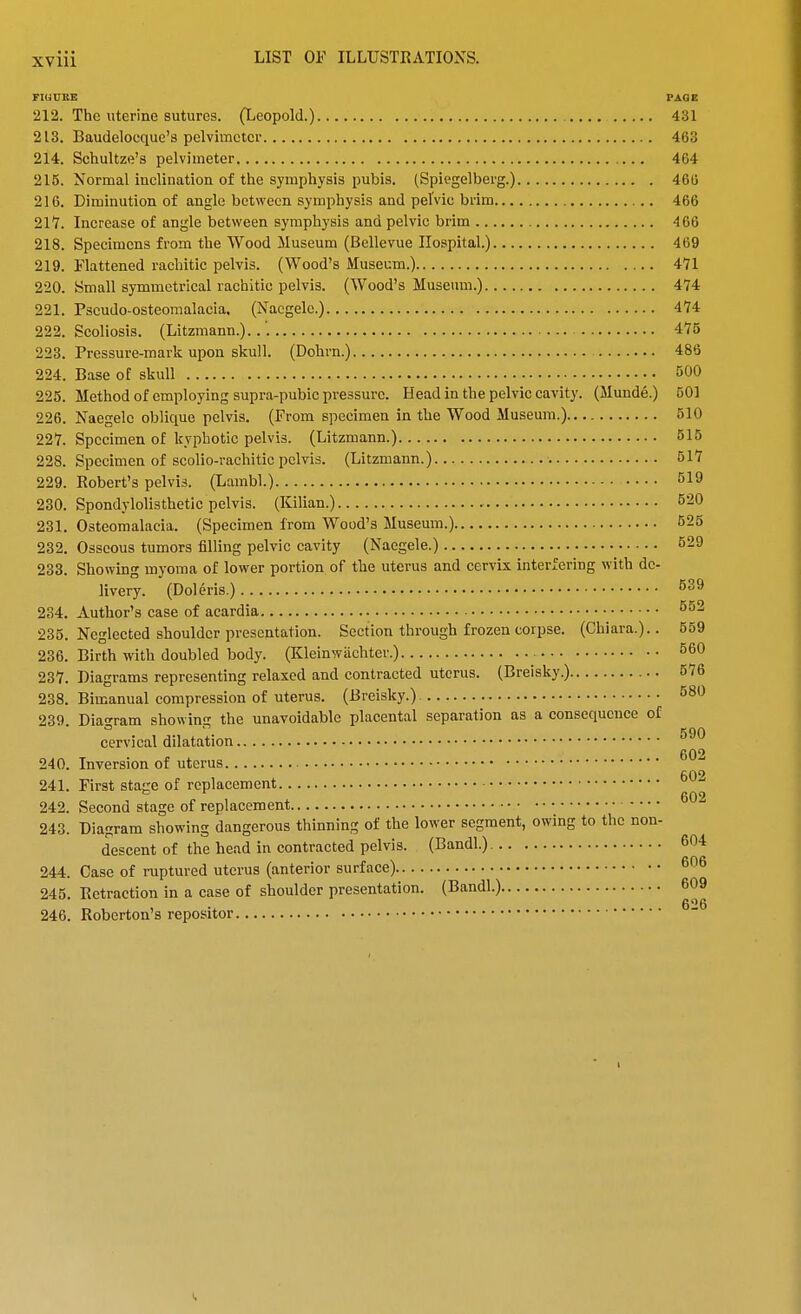 FIUUBE PAGE 212. The uterine sutures. (Leopold.) 431 213. Baudelocque's pelvimeter 463 214. Schultze's pelvimeter 464 215. Normal inclination of the symphysis pubis. (Spiegelberg.) 466 216. Diminution of angle between symphysis and pelvic brim 466 217. Increase of angle between symphysis and pelvic brim 466 218. Specimens from the Wood Museum (Bellevue Hospital.) 469 219. Flattened rachitic pelvis. (Wood's Museum.) 471 220. Small symmetrical rachitic pelvis. (Wood's Museum.) 474 221. Pseudo-osteomalacia. (Nacgelc.) 474 222. Scoliosis. (Litzmann.)..'. 475 223. Pressure-mark upon skull. (Dohrn.) 486 224. Base of skull 500 225. Method of employing supra-pubie pressure. Head in the pelvic cavity. (Munde.) 501 226. Naegele oblique pelvis. (From specimen in the Wood Museum.) 510 227. Specimen of kyphotic pelvis. (Litzmann.) 515 228. Specimen of scolio-rachitic pelvis. (Litzmann.) 517 229. Robert's pelvis. (Lambl.) 519 230. Spondylolisthetic pelvis. (Kilian.) 620 231. Osteomalacia. (Specimen from Wood's Museum.) 525 232. Osseous tumors filling pelvic cavity (Naegele.) 529 233. Showing myoma of lower portion of the uterus and cervix interfering with de- livery. (Doleris.) 539 234. Author's case of acardia 552 235. Neglected shoulder presentation. Section through frozen corpse. (Chiara.).. 559 236. Birth with doubled body. (Kleinwiichter.) 560 237. Diagrams representing relaxed and contracted uterus. (Breisky.) 576 238. Bimanual compression of uterus. (Breisky.) 580 239. Diagram showing the unavoidable placental separation as a consequence of cervical dilatation 240. Inversion of uterus 241. First stage of replacement 242. Second stage of replacement 243. Diagram showing dangerous thinning of the lower segment, owing to the non- descent of the head in contracted pelvis. (Bandl.) 604 244. Case of ruptured uterus (anterior surface) 606 245. Eetraction in a case of shoulder presentation. (Bandl.) 609 „ , , 626 246. Roberton's repositor