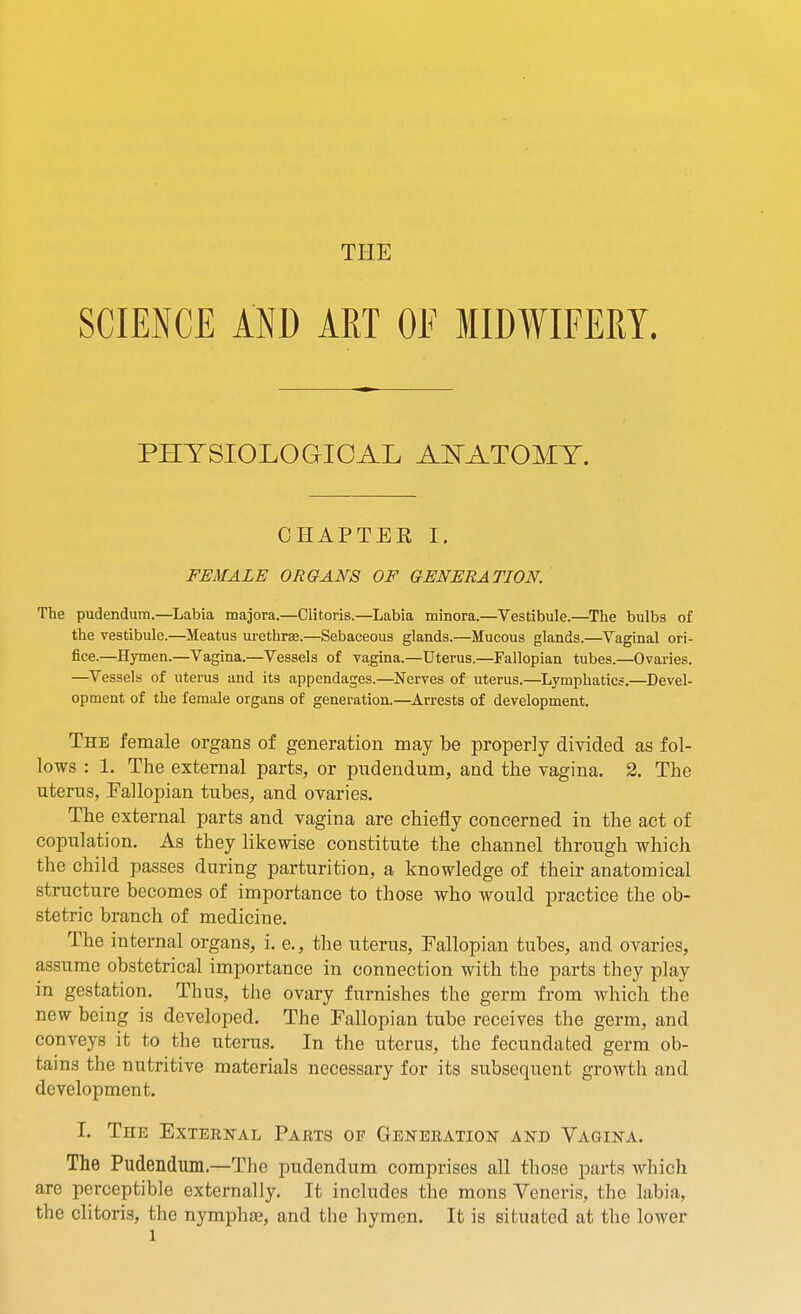 THE SCIENCE AND ART OF MIDWIFERY. PHYSIOLOGICAL A^TATOMT. CHAPTER I. FEMALE ORGANS OF GENERATION. The pudendum.—Labia majora.—Clitoris.—Labia minora.—Vestibule.—The bulbs of the vestibule.—Meatus urethrse.—Sebaceous glands.—Mucous glands.—Vaginal ori- fice.—Hymen.—Vagina.—Vessels of vagina.—Uterus.—Fallopian tubes.—Ovaries. —Vessels of uterus and its appendages.—Nerves of uterus.—Lymphatics.—Devel- opment of the female organs of generation.—Arrests of development. The female organs of generation may be properly divided as fol- lows : 1. The external parts, or pudendum, and the vagina. 2. The uterus, Fallopian tubes, and ovaries. The external parts and vagina are chiefly concerned in the act of copulation. As they likewise constitute the channel through which the child passes during parturition, a knowledge of their anatomical structure becomes of importance to those who would practice the ob- stetric branch of medicine. The internal organs, i. e., the uterus. Fallopian tubes, and ovaries, assume obstetrical importance in connection with the parts they play in gestation. Thus, the ovary furnishes the germ from which the new being is developed. The Fallopian tube receives the germ, and conveys it to the uterus. In the uterus, the fecundated germ ob- tains the nutritive materials necessary for its subsequent growth and development. I. The Exterstal Parts of Generation and Vagina. The Pudendum.—The pudendum comprises all those parts which are perceptible externally. It includes the mons Veneris, the labia, the clitoris, the nymphse, and the hymen. It is situated at the lower