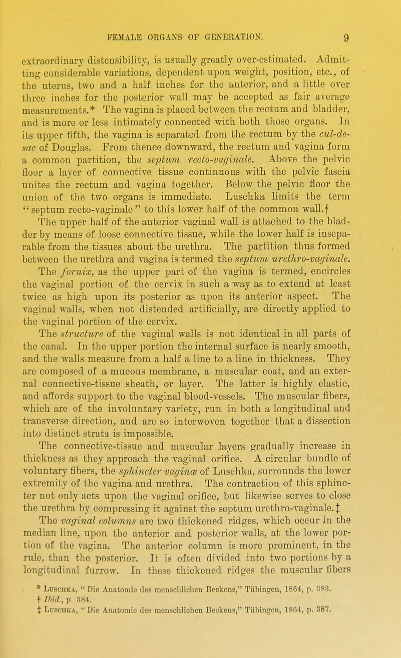 extraordinary distensibilifcy, is usually greatly over-estimated. Admit- ting considerable variations, dependent upon weight, position, etc., of the uterus, two and a half inches for the anterior, and a little over three inches for the posterior wall may be accepted as fair average measurements.* The vagina is placed between the rectum and bladder, and is more or less intimately connected with both those organs. In its upper fifth, the vagina is separated from the rectum by the cul-de- sac of Douglas. From thence downward, the rectum and vagina form a common partition, the sephcm recto-vaginale. Above the pelvic floor a layer of connective tissue continuous with the pelvic fascia unites the rectum and vagina together. Below the pelvic floor the union of the two organs is immediate. Luschka limits the term septum recto-vaginale to this lower half of the common wall.f The upper half of the anterior vaginal wall is attached to the blad- der by means of loose connective tissue, while the lower half is insepa- rable from the tissues about the urethra. The partition thus formed between the urethra and vagina is termed the septum urethro-vaginale. The fornix, as the upper part of the vagina is termed, encircles the vaginal portion of the cervix in such a way as to extend at least twice as high upon its posterior as upon its anterior aspect. The vaginal walls, when not distended artificially, are directly applied to the vaginal portion of the cervix. The structure of the vaginal walls is not identical in all parts of the canal. In the upper portion the internal surface is nearly smooth, and the walls measure from a half a line to a line in thickness. They are composed of a mucous membrane, a muscular coat, and an exter- nal connective-tissue sheath, or layer. The latter is highly elastic, and affords support to the vaginal blood-vessels. The muscular fibers, which are of the involuntary variety, run in both a longitudinal and transverse direction, and are so interwoven together that a dissection into distinct strata is impossible. The connective-tissue and muscular layers gradually increase in thickness as they approach the vaginal orifice. A circular bundle of A^oluntary fibers, the sphincter vagince of Luschka, surrounds the lower extremity of the vagina and urethra. The contraction of this sphinc- ter not only acts upon the vaginal orifice, but likewise serves to close the urethra by compressing it against the septum urethro-A'aginale.J The vaginal columns are two thickened ridges, which occur in the median line, upon the anterior and posterior walls, at the lower por- tion of the vagina. The anterior column is more prominent, in the rule, than the posterior. It is often divided into two portions by a longitudinal furrow. In these thickened ridges the muscular fibers * Luschka,  Die Anatomie des monschlichen Bcekcns, Tubingen, 1864, p. 383. t Ihid., p 384. X Luschka, Die Anatomic des mcnschlichen Bcclcens, Tiibingcn, 1864, p. 387.