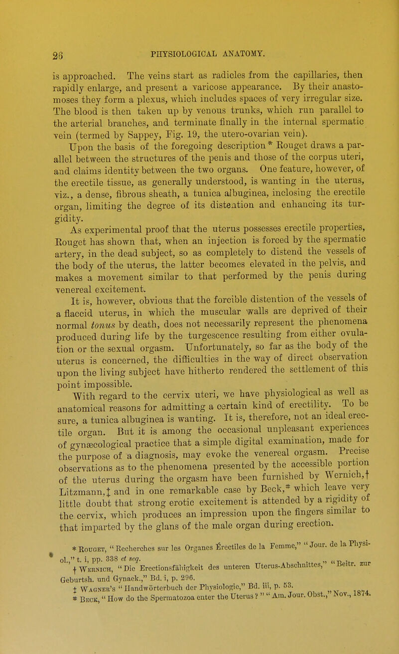 is approached. The yeins start as radicles from the capillaries, then rapidly enlarge, and present a varicose appearance. By their anasto- moses they form a plexus, which includes spaces of very irregular size. The blood is then taken up by venous trunks, which run parallel to the arterial branches, and terminate iinally in the internal spermatic vein (termed by Sappey, Fig. 19, the utero-ovarian vein). Upon the basis of the foregoing description * Rouget draws a par- allel between the structures of the penis and those of the corpus uteri, and claims identity between the two organs. One feature, however, of the erectile tissue, as generally understood, is wanting in the uterus, viz., a dense, fibrous sheath, a tunica albuginea, inclosing the erectile organ, limiting the degree of its distention and enhancing its tur- gidity. As experimental proof that the uterus possesses erectile properties, Eouget has shown that, when an injection is forced by the spermatic artery, in the dead subject, so as completely to distend the vessels of the body of the uterus, the latter becomes elevated in the pelvis, and makes a movement similar to that performed by the penis during venereal excitement. It is, however, obvious that the forcible distention of the vessels of a flaccid uterus, in which the muscular walls are deprived of their normal tonus by death, does not necessarily represent the phenomena produced during life by the turgescence resulting from either ovula- tion or the sexual orgasm. Unfortunately, so far as the body of the uterus is concerned, the difficulties in the way of direct observation upon the living subject have hitherto rendered the settlement of this point impossible. With regard to the cervix uteri, we have physiological as well as anatomical reasons for admitting a certain kind of erectility. To be sure, a tunica albuginea is wanting. It is, therefore, not an ideal erec- tile organ. But it is among the occasional unpleasant experiences of gynJECological practice that a simple digital examination, made for the purpose of a diagnosis, may evoke the venereal orgasm. Precise observations as to the phenomena presented by the accessible portion of the uterus during the orgasm have been furnished by Wermch,t Litzmann,t and in one remarkable case by Beck,* which leave very little doubt that strong erotic excitement is attended by a rigidity ot the cervix, which produces an impression upon the fingers similar to that imparted by the glans of the male organ during erection. * RouGET,  Recherchcs sur les Organes firectilcs de la Fcmme, Jour, de la Physi- ol.  t. i, pp. 338 d snq. , . f Wernich,  Die Erectionsfaliigkeit des unteren Uterus-Abschnittes, lieitr. zur Geburtsh. und Gynaek., Bd. i, p. 296. t Wagner's  Ilandworterbuch dcr Physiologic, Bd. iii, p. 63. * Beck,  How do the Spermatozoa enter the Uterus ?   Am. Jour. Obst., Nov., 1874.