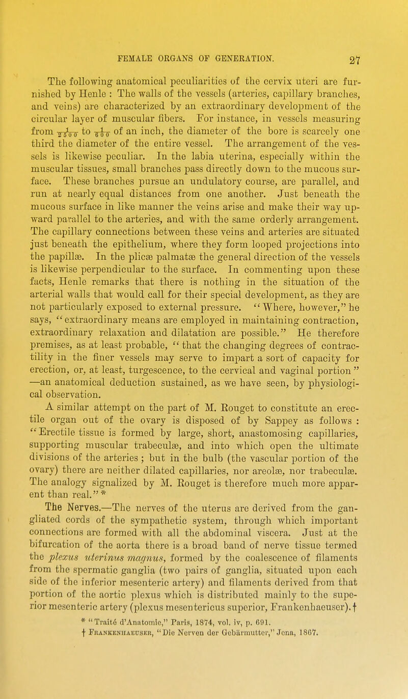 The following anatomical peculiarities of the cervix uteri are fur- nished by Henle : The walls of the vessels (arteries, capillary branches, and veins) are characterized by an extraordinary development of the circular layer of muscular fibers. For instance, in vessels measuring from 2 s^u D to of an inch, the diameter of the bore is scarcely one third the diameter of the entire vessel. The arrangement of the ves- sels is likewise peculiar. In the labia uterina, especially within the muscular tissues, small brandies pass directly down to the mucous sur- face. These branches pursue an undulatory course, are parallel, and run at nearly equal distances from one another. Just beneath the mucous surface in like manner the veins arise and make their way up- ward parallel to the arteries, and with the same orderly arrangement. The capillary connections between these veins and arteries are situated just beneath the epithelium, where they form looped projections into the papillae. In the plicse palmatee the general direction of the vessels is likewise perpendicular to the surface. In commenting upon these facts, Henle remarks that there is nothing in the situation of the arterial walls that would call for their special development, as they are not particularly exposed to external pressure. Where, however,he says, extraordinary means are employed in maintaining contraction, extraordinary relaxation and dilatation are possible. He therefore premises, as at least probable,  that the changing degrees of contrac- tility in the finer vessels may serve to impart a sort of capacity for erection, or, at least, turgescence, to the cervical and vaginal portion  —an anatomical deduction sustained, as we have seen, by physiologi- cal observation. A similar attempt on the part of M. Eouget to constitute an erec- tile organ out of the ovary is disposed of by Sappey as follows :  Erectile tissue is formed by large, short, anastomosing capillaries, supporting muscular trabeculse, and into which open the ultimate divisions of the arteries ; but in the bulb (the vascular portion of the ovary) there are neither dilated capillaries, nor areolae, nor trabeculae. The analogy signalized by M. Eouget is therefore much more appar- ent than real.* The Nerves.—Tlie nerves of the uterus are derived from the gan- gliated cords of the sympathetic system, through which important connections are formed with all the abdominal viscera. Just at the bifurcation of the aorta there is a broad band of nerve tissue termed the plexus uterinus magnus, formed by the coalescence of filaments from the spermatic ganglia (two i)airs of ganglia, situated upon each side of the inferior mesenteric artery) and filaments derived from that portion of the aortic plexus which is distributed mainly to the supe- rior mesenteric artery (plexus mesentericus superior, Frankenbaouser).t * Traito d'Anatomic, Paris, 1874, vol. iv, p. 691. f FRANKENUAEUSKn, Die Nerven der Gcbiirmutter, Jena, 1867.