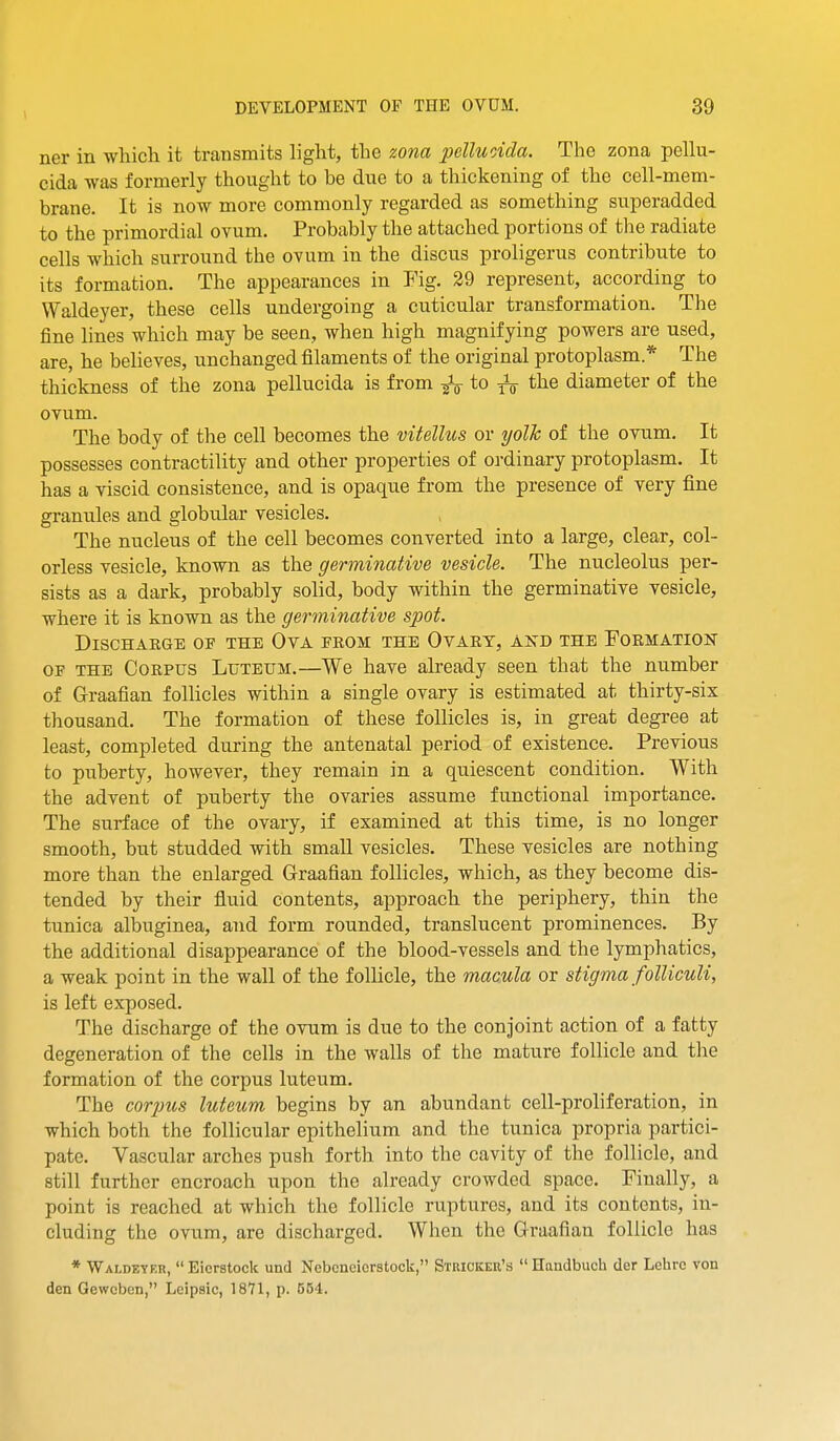 ner in which it transmits light, the zona pelluoida. The zona pellu- cida was formerly thought to be due to a thickening of the cell-mem- brane. It is now more commonly regarded as something superadded to the primordial ovum. Probably the attached portions of the radiate cells which surround the ovum in the discus proligerus contribute to its formation. The appearances in Fig. 29 represent, according to Waldeyer, these cells undergoing a cuticular transformation. The fine lines which may be seen, when high magnifying powers are used, are, he believes, unchanged filaments of the original protoplasm.* The thickness of the zona pellucida is from to the diameter of the ovum. The body of the cell becomes the vitellios or yolh of the ovum. It possesses contractility and other properties of ordinary protoplasm. It has a viscid consistence, and is opaque from the presence of very fine granules and globu.lar vesicles. The nucleus of the cell becomes converted into a large, clear, col- orless vesicle, known as the germinative vesicle. The nucleolus per- sists as a dark, probably solid, body within the germinative vesicle, where it is known as the germinative spot. Discharge op the Ova from the Ovary, and the Formation OF THE Corpus Luteum.—We have already seen that the number of Graafian follicles within a single ovary is estimated at thirty-six thousand. The formation of these follicles is, in great degree at least, completed during the antenatal period of existence. Previous to puberty, however, they remain in a quiescent condition. With the advent of puberty the ovaries assume functional importance. The surface of the ovary, if examined at this time, is no longer smooth, but studded with smaU vesicles. These vesicles are nothing more than the enlarged Graafian follicles, which, as they become dis- tended by their fluid contents, approach the periphery, thin the tunica albuginea, and form rounded, translucent prominences. By the additional disappearance of the blood-vessels and the lymphatics, a weak point in the wall of the follicle, the macula or stigma folliculi, is left exposed. The discharge of the ovum is due to the conjoint action of a fatty degeneration of the cells in the walls of the mature follicle and the formation of the corpus luteum. The cor2)us luteicm begins by an abundant cell-proliferation, in which both the follicular epithelium and the tunica propria partici- pate. Vascular arches push forth into the cavity of the follicle, and still further encroach upon the already crowded space. Finally, a point is reached at which the follicle ruptures, and its contents, in- cluding the ovum, are discharged. When the Graafian follicle has * Waldeter,  Eierstock und Nebcneiorstock, Stricker's  Handbuch der Lehrc von den Gewoben, Leipsic, 1871, p. 554.