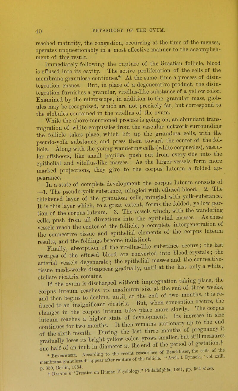 reached maturity, the congestion, occurring at the time of the menses, operates unquestionably in a most effective manner to the accomplish- ment of this result. Immediately following the rupture of the Graafian follicle, blood is effused into its cavity. The active proliferation of the cells of the membrana granulosa continues.* At the same time a process of disin- tegration ensues. But, in place of a degenerative product, the disin- tegration furnishes a granular, vitellus-like substance of a yellow color. Examined by the microscope, in addition to the granular mass, glob- ules may be recognized, which are not precisely fat, but correspond to the globules contained in the vitellus of the ovum. While the above-mentioned process is going on, an abundant trans- migration of white corpuscles from the vascular network surrounding the follicle takes place, which lift up the granulosa cells, with the pseudo-yolk substance, and press them toward the center of the fol- licle. Along with the young wandering cells (white corpuscles), vascu- lar offshoots, like small papillae, push out from every side into the epithelial and vitellus-like masses. As the larger vessels form more marked projections, they give to the corpus luteum a folded ap- pearance. In a state of complete development the corpus luteum consists ot —1. The pseudo-yolk substance, mingled with effused blood. 2. The thickened layer of the granulosa cells, mingled with yolk-substance. It is this layer which, to a great extent, forms the folded, yellow por- tion of the corpus luteum. 3. The vessels which, with the wandermg cells push from all directions into the epithelial masses. As these vessels reach the center of the follicle, a complete interpenetration of the connective tissue and epithelial elements of the corpus luteum results, and the foldings become indistinct. Finally, absorption of the vitellus-like substance occurs; the last vestiges of the effused blood are converted into blood-crystals ; the arterial vessels degenerate; the epithelial masses and the connective- tissue mesh-works disappear gradually, until at the last only a white, stellate cicatrix remains. If the ovum is discharged without impregnation taking place, the corpus luteum reaches its maximum size at the end of three weeks, and then begins to decline, until, at the end of two ^^^^^^^^''^l''!^ duced to an insignificant cicatrix. But, when conception o cuis, h^^ changes in the corpus luteum take place more slowly. The coipus Meum reaches a higher state of development Its -e continues for two months. It then remains stationary up to the end Ttrsixth month. During the last three s o Pre^^^^^^^^^^ gradually loses its bright-yellow color, grows smaller, but still measures Te M 0 an inch in diameter at the end of the period of gest.tion t membmna granulosa disappear after rapture of tte foltele. ArU. 1.1. J , TiSs Tr»tUe on Iluu... P-ysio.os,. Pimadelphla, UM, Pp. 5« «<