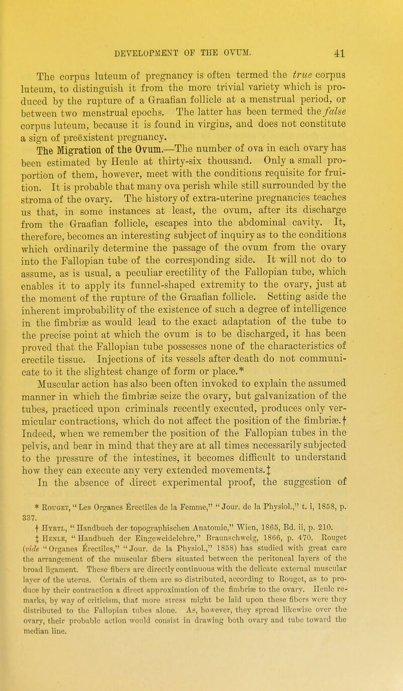 The corpus luteum of pregnancy is often termed the trite corpus hiteum, to distinguish it from the more tri\ial variety which is pro- duced by the rupture of a Graafian follicle at a menstrual period, or between two menstrual epochs. The latter has been termed the false corpus luteum, because it is found in virgins, and does not constitute a sign of preexistent pregnancy. The Migration of the Ovum.—The number of ova in each ovary has been estimated by Henle at thirty-six thousand. Only a small pro- portion of them, however, meet with the conditions requisite for frui- tion. It is probable that many ova perish while still surrounded by the stroma of the ovary. The history of extra-uterine pregnancies teaches us that, in some instances at least, the ovum, after its discharge from the Graafian follicle, escapes into the abdominal cavity. It, therefore, becomes an interesting subject of inquiry as to the conditions which ordinarily determine the passage of the ovum from the ovary into the Fallopian tube of the corresponding side. It will not do to assume, as is usual, a peculiar erectility of the Fallopian tube, which enables it to apply its funnel-shaped extremity to the ovary, just at the moment of the rupture of the Graafian follicle. Setting aside the inherent improbability of the existence of such a degree of intelligence in the fimbrias as would lead to the exact adaptation of the tube to the precise point at which the ovum is to be discharged, it has been proved that the Fallopian tube possesses none of the characteristics of erectile tissue. Injections of its vessels after death do not communi- cate to it the slightest change of form or place.* Muscular action has also been often invoked to explain the assumed manner in which the fimbriae seize the ovary, but galvanization of the tubes, practiced upon criminals recently executed, produces only ver- micular contractions, which do not affect the position of the fimbriae, f Indeed, when we remember the position of the Fallopian tubes in the pelvis, and bear in mind that they are at all times necessarily subjected to the pressure of the intestines, it becomes difficult to understand how they can execute any very extended movements. J In tlae absence of direct experimental proof, the suggestion of * RouGET,  Les Organcs firectiles dc la Femme,  Jour, de la Physiol., t. i, 1858, p. 337. •|- Hyrtl,  Ilandbucli der topogvaphischen Anatomic, Wien, 18^5, Bd. ii, p. 210. X Henle,  Handbuch der Eingeweidelchre, Braunschweig, 18G6, p. 470. Rouget (vide Organcs 6rectiles, Jour, de la Physiol., 1858) has studied with great care the arrangement of the muscular fibers situated between the peritoneal layers of the broad ligament. These fibers are directly continuous with the delicate external muscular layer of the uterus. Certain of them arc so distributed, according to Rouget, as to pro- duce by their contraction a direct approximation of the fimbrise to the ovary. Henle re- marks, by way of criticism, that more stress might be laid upon these fibers were they distributed to the Fallopian tubes alone. As, hoivever, they spread likewise over the ovary, their probable action would consist in drawing both ovary and tube toward the median line.