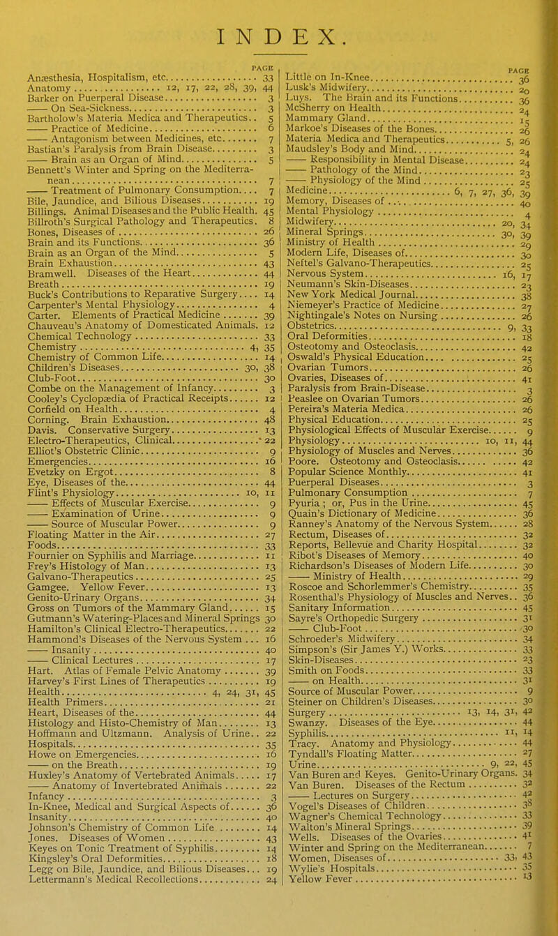 INDEX. Atijesthesia, Hospitalism, etc 33 Anatomy 12, 17, 22, 28, 39, 44 Barlcer on Puerperal Disease 3 On Sea-Sickness 3 Bartliolow's Materia Medica and Therapeutics.. 5 Practice of Medicine 6 Antagonism between Medicines, etc 7 Bastian's Paralysis from Brain Disease 3 Brain as an Organ of Mind 5 Bennett's Winter and Spring on the Mediten-a- nean 7 Treatment of Pulmonary Consumption 7 Bile, Jaundice, and Bilious Diseases 19 Billings. Animal Diseases and the Public Health. 45 Billroth's Surgical Pathology and Therapeutics. 8 Bones, Diseases of 26 Brain and its Functions 36 Brain as an Organ of the Mind 5 Brain Exhaustion 43 Bramwell. Diseases of the Heart 44 Breath 19 Buclc's Contributions to Reparative Surgery.... 14 Carpenter's Mental Physiology 4 Carter. Elements of Practical Medicine 39 Chauveau's Anatomy of Domesticated Animals. 12 Chemical Technology 33 Chemistry 4, 35 Chemistry of Common Life 14 | Children's Diseases 30, 38 Club-Foot 30 Combe on the Management of Infancy 3 Cooley's Cyclopasdia of Practical Receipts 12 Corfield on Health 4 Corning. Brain Exhaustion 48 Davis. Conservative Surgery 13 Electro-Therapeutics, Clinical * 23 Elliot's Obstetric Clinic 9 Emergencies 16 Evetzky on Ergot 8 Eye, Diseases of the 44 Flint's Physiology 10, 11 Effects of Muscular Exercise 9 Examination of Urine 9 Source of Muscular Power 9 Floating Matter in the Air 27 Foods 33 Fournier on Syphilis and Marriage 11 Prey's Histology of Man 13 Galvano-Therapeutics 25 Gamgee. Yellow Fever 13 Genito-Urinary Organs 34 Gross on Tumors of the Mammaiy Gland 15 Gutmann's Watering-Places and Mineral Springs 30 Hamilton's Clinical Electro-Therapeutics 22 Hammond's Diseases of the Nervous System ... 16 Insanity 40 Clinical Lectures 17 Hart. Atlas of Female Pelvic Anatomy 39 Harvey's First Lines of Therapeutics 19 Health 4, 24, 31, 45 Health Primers 21 Heart, Diseases of the 44 Histology and Histo-Chemistry of Man 13 Hoffmann and Ultzmann. Analysis of Urine.. 22 Hospitals 35 Howe on Emergencies 16 on the Breath 19 Huxley's Anatomy of Vertebrated Animals 17 Anatomy of Invertebrated Animals 22 Infancy 3 In-Knee, Medical and Surgical Aspects of 36 Insanity 40 Johnson's Chemistry of Common Life 14 Jones. Diseases of Women 43 Keyes on Tonic Treatment of Syphilis 14 Kingsley's Oral Deformities 18 Legg on Bile, Jaundice, and Bilious Diseases... 19 Lettermann's Medical Recollections 24 Little on In-Knee -jfi Lusk's Midwifery 20 Luys. The Brain and its Functions 35 McSherry on Health 24 Mammary Gland [\ it Markoe's Diseases of the Bones 26 Materia Medica and Therapeutics 5, 26 Maudsley's Body and Mind 24 Responsibility in Mental Disease 24 Pathology of the Mind 23 Physiology of the Mind 25 Medicine 6, 7, 27, 36, 30 Memory, Diseases of .... 40 Mental Physiology . Midwifery 20, 34 Mineral Springs 30, 39 Ministry of Health 29 Modern Life, Diseases of 30 Neftel's Galvano-Therapeutics 25 Nervous System 16, 17 Neumann's Skin-Diseases 23 New York Medical Journal 38 Niemeyer's Practice of Medicine 27 Nightingale's Notes on Nursing 26 Obstetrics 9, 33 Oral Deformities ig Osteotomy and Osteoclasis 42 Oswald's Physical Education 25 Ovarian Tumors 26 Ovaries, Diseases of 41 Paralysis from Brain-Disease 3 Peaslee on Ovarian Tumors 26 Pereira's Materia Medica 26 Physical Education 25 Physiological Effects of Muscular Exercise 9 Physiology 10, 11, 44 Physiology of Muscles and Nerves 36 Poore. Osteotomy and Osteoclasis 42 Popular Science Monthly 41 Puerperal Diseases 3 Pulmonary Consumption 7 Pyuria ; or. Pus in the Urine 45 Quain's Dictionary of Medicine 36 Ranney's Anatomy of the Nervous System 28 Rectum, Diseases of 32 Reports, BeUeviie and Charity Hospital 32 Ribot's Diseases of Memory 40 Richardson's Diseases of Modem Life 30 Ministry of Health 29 Roscoe and Schorlemmer's Chemistry 35 Rosenthal's Physiology of Muscles and Nerves.. 36 Sanitary Information 45 Sayre's Orthopedic Surgery 31 Club-Foot .30 Schroeder's Midwifery 34 Simpson's (Sir James Y.) Works 33 Skin-Diseases 23 Smith on Foods 33 on Health 31 Source of Muscular Power 9 Steiner on Children's Diseases 30 Surgery 13, i4. 31. 42 Swanzy. Diseases of the Eye 44 Syphilis > ^4 Tracy. Anatomy and Physiology 44 Tyndall's Floating Matter -1 Urine 9. 22, 45 Van Buren and Keyes. Genito-Urinary Organs. 34 Van Buren. Diseases of the Rectum 3^ Lectures on Surgery 42 Vogel's Diseases of Children .1* Wagner's Chemical Technology 33 Walton's Mineral Springs 39 Wells. Diseases of the Ovaries 4' Winter and Spring on the Mediterranean 7 Women, Diseases of 33> -13 Wylie's Hospitals 35 Yellow Fever '^^ i