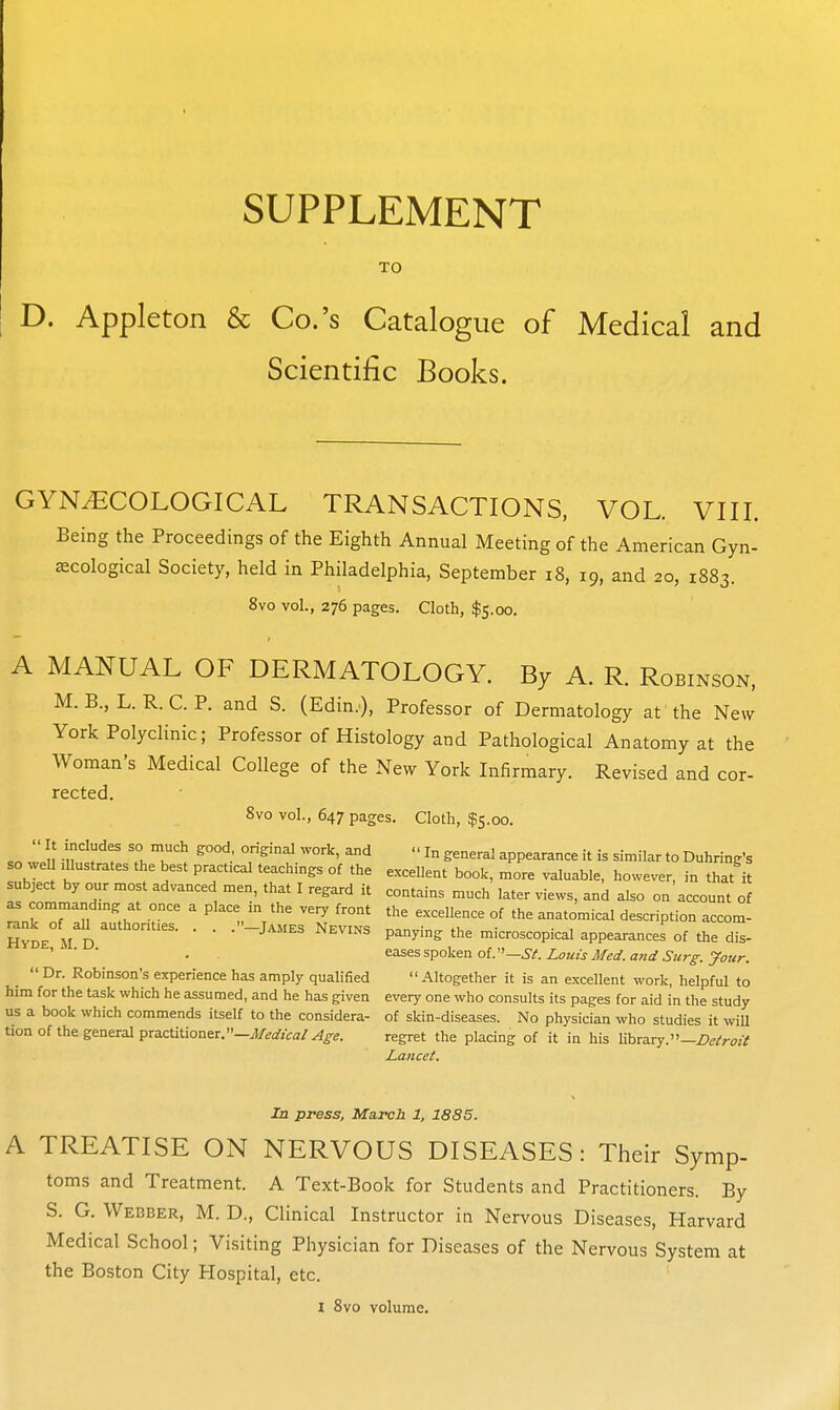 SUPPLEMENT TO D. Appleton & Co.'s Catalogue of Medical and Scientific Books. GYNECOLOGICAL TRANSACTIONS, VOL. VIII. Being the Proceedings of the Eighth Annual Meeting of the American Gyn- ecological Society, held in Philadelphia, September i8, 19, and 20, 1883. 8vo vol., 276 pages. Cloth, $5.00. A MANUAL OF DERMATOLOGY. By A. R. Robinson, M. B., L. R. C. P. and S. (Edin.), Professor of Dermatology at the New York Polyclinic; Professor of Histology and Pathological Anatomy at the Woman's Medical College of the New York Infirmary. Revised and cor- rected. 8vo vol., 647 pages. Clotli, $5.00. It includes so much good original work, and In genera! appearance it is similar to Duhring's so weU mustrates the best practical teachings of the excellent book, more valuable, however, in that it subject by our most advanced men, that I regard it contains much later views, and also on account of ^ commandmg at once a place m the very front the excellence of the anatomical description accom- SSde mI) ■ ■ panying the microscopical appearances of the dis- ' ■ ■ . ^^^sspokea oV—St.Loiiis Med. and Stirg-. your. Dr. Robinson's experience has amply qualified Altogether it is an excellent work, helpful to him for the task which he assumed, and he has given every one who consults its pages for aid in the study us a book which commends itself to the considera- of skin-diseases. No physician who studies it will tion of the general practitioner.—iJ/earjca/^^e. regret the placing of it in his library.—Z)^/r^>z-^ Lancei. In press, March 1, 1885. A TREATISE ON NERVOUS DISEASES: Their Symp- toms and Treatment. A Text-Book for Students and Practitioners. By S. G. Webber, M. D., Clinical Instructor in Nervous Diseases, Harvard Medical School; Visiting Physician for Diseases of the Nervous System at the Boston City Hospital, etc. I 8vo volume.
