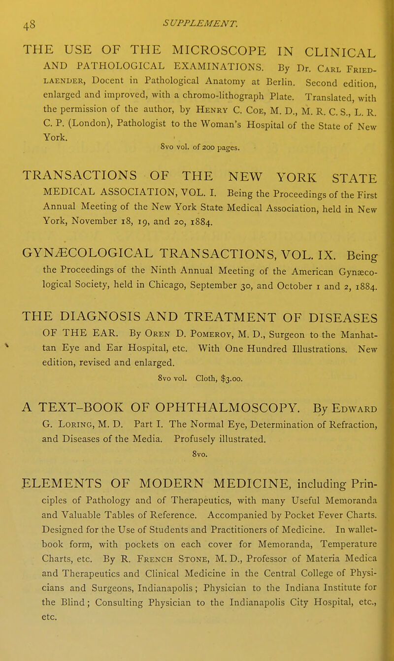 THE USE OF THE MICROSCOPE IN CLINICAL AND PATHOLOGICAL EXAMINATIONS. By Dr. Carl Fried- LAENDER, Docent in Pathological Anatomy at Berlin. Second edition, enlarged and improved, with a chromo-lithograph Plate. Translated, with the permission of the author, by Henry C. Coe, M. D., M. R. C. S., L. R. C. P. (London), Pathologist to the Woman's Hospital of the State of New York. 8vo vol. of 200 pages. TRANSACTIONS OF THE NEW YORK STATE MEDICAL ASSOCIATION, VOL. I. Being the Proceedings of the First Annual Meeting of the New York State Medical Association, held in New York, November i8, 19, and 20, 1884. GYNAECOLOGICAL TRANSACTIONS, VOL. IX. Being the Proceedings of the Ninth Annual Meeting of the American Gynseco- logical Society, held in Chicago, September 30, and October i and 2, 1884. THE DIAGNOSIS AND TREATMENT OF DISEASES OF THE EAR. By Oren D. Pomeroy, M. D., Surgeon to the Manhat- tan Eye and Ear Hospital, etc. With One Hundred Illustrations. New edition, revised and enlarged. 8vo vol. Cloth, $3.00. A TEXT-BOOK OF OPHTHALMOSCOPY. By Edward G. LoRiNG, M. D. Part I. The Normal Eye, Determination of Refraction, and Diseases of the Media. Profusely illustrated. 8vo. ELEMENTS OF MODERN MEDICINE, including Prin- ciples of Pathology and of Therapeutics, with many Useful Memoranda and Valuable Tables of Reference. Accompanied by Pocket Fever Charts. Designed for the Use of Students and Practitioners of Medicine. In wallet- book form, with pockets on each cover for Memoranda, Temperature Charts, etc. By R. French Stone, M. D., Professor of Materia Medica and Therapeutics and Clinical Medicine in the Central College of Physi- cians and Surgeons, Indianapolis; Physician to the Indiana Institute for the Blind; Consulting Physician to the Indianapolis City Hospital, etc., etc.