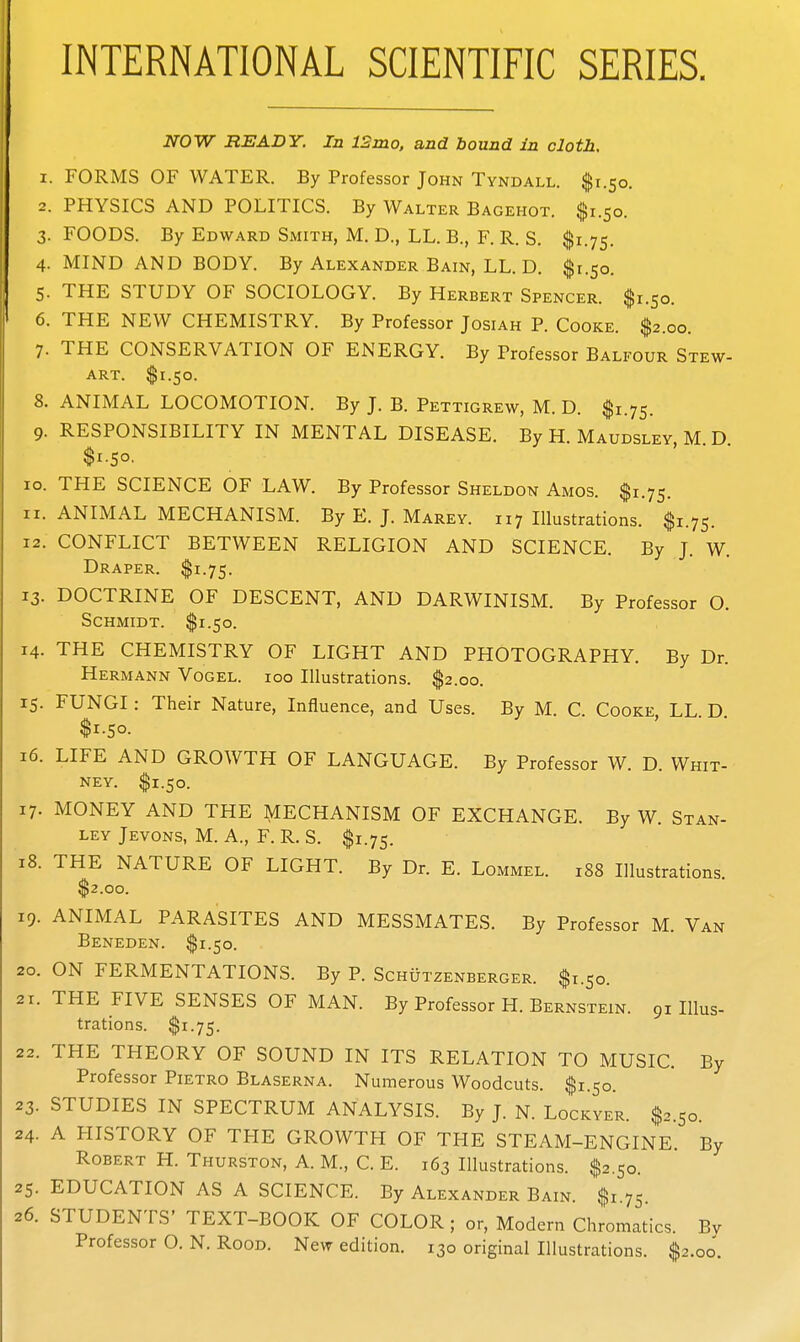 INTERNATIONAL SCIENTIFIC SERIES. NOW READY. In 12mo, and bound In cloth, 1. FORMS OF WATER. By Professor John Tyndall. $1.50. 2. PHYSICS AND POLITICS. By Walter Bagehot. $1.50. 3. FOODS. By Edward Smith, M. D., LL. B., F. R. S. $1.75. 4. MIND AND BODY. By Alexander Bain, LL. D. $1.50. 5. THE STUDY OF SOCIOLOGY. By Herbert Spencer. $1.50. 6. THE NEW CHEMISTRY. By Professor Josiah P. Cooke. $2.00. 7. THE CONSERVATION OF ENERGY. By Professor Balfour Stew- art. $1.50. 8. ANIMAL LOCOMOTION. By J. B. Pettigrew, M. D. $1.75. 9. RESPONSIBILITY IN MENTAL DISEASE. By H. Maudsley, M D $1.50. 10. THE SCIENCE OF LAW. By Professor Sheldon Amos. $1.75. 11. ANIMAL MECHANISM. By E. J. Marey. 117 Illustrations. $1.75. 12. CONFLICT BETWEEN RELIGION AND SCIENCE. By J. W. Draper. $1.75. 13. DOCTRINE OF DESCENT, AND DARWINISM. By Professor O. Schmidt. $1.50. 14. THE CHEMISTRY OF LIGHT AND PHOTOGRAPHY. By Dr. Hermann Vogel. 100 Illustrations. $2.00. 15. FUNGI: Their Nature, Influence, and Uses. By M. C. Cooke LL D $1.50. 16. LIFE AND GROWTH OF LANGUAGE. By Professor W. D. Whit- ney. $1.50. 17. MONEY AND THE MECHANISM OF EXCHANGE. By W. Stan- ley Jevons, M. a., F. R. S. $1.75. 18. THE NATURE OF LIGHT. By Dr. E. Lommel. 188 Illustrations $2.00. 19. ANIMAL PARASITES AND MESSMATES. By Professor M. Van Beneden. $1.50. 20. ON FERMENTATIONS. By P. Schutzenberger. $1.50. 21. THE FIVE SENSES OF MAN. By Professor H. Bernstein. 91 Illus- trations. $1.75. 22. THE THEORY OF SOUND IN ITS RELATION TO MUSIC. By Professor Pietro Blaserna. Numerous Woodcuts. $1.50. 23. STUDIES IN SPECTRUM ANALYSIS. By J. N. Lockyer. $2.50. 24. A HISTORY OF THE GROWTH OF THE STEAM-ENGINE. By Robert H. Thurston, A. M., C. E. 163 Illustrations. ^$2.50. 25. EDUCATION AS A SCIENCE. By Alexander Bain. $1.75. 26. STUDENTS' TEXT-BOOK OF COLOR ; or. Modern Chromatics. By Professor O. N. Rood. New edition. 130 original Illustrations. $2.00.