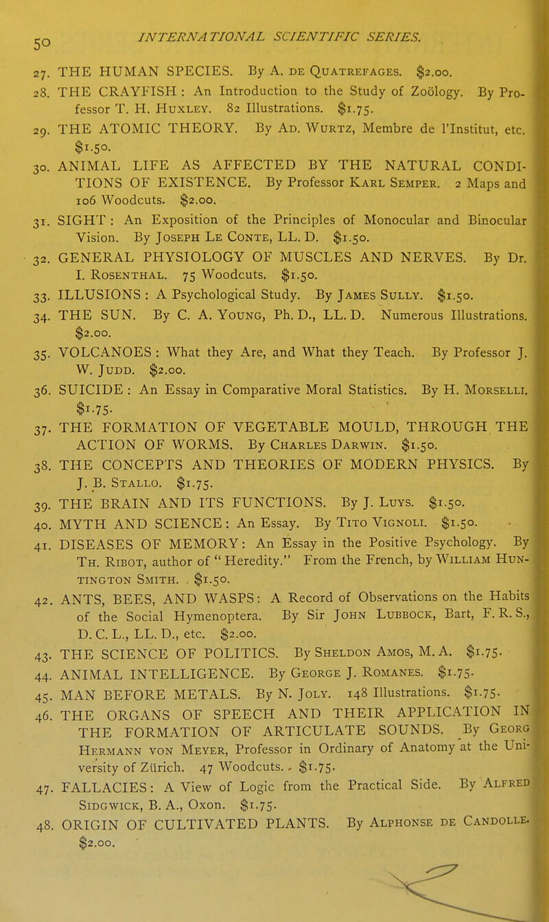 27. THE HUMAN SPECIES. By A. de Quatrefages. $2.00. 28. THE CRAYFISH : An Introduction to the Study of Zoology. By Pro- fessor T. H. Huxley. 82 Illustrations. $1.75. 29. THE ATOMIC THEORY. By Ad. Wurtz, Membre de ITnstitut, etc. $1.50. 30. ANIMAL LIFE AS AFFECTED BY THE NATURAL CONDI- TIONS OF EXISTENCE. By Professor Karl Semper. 2 Maps and 106 Woodcuts. $2.00. 31. SIGHT ; An Exposition of the Principles of Monocular and Binocular Vision. By Joseph Le Conte, LL. D. $1.50. 32. GENERAL PHYSIOLOGY OF MUSCLES AND NERVES. By Dr. I. Rosenthal. 75 Woodcuts. $1.50. 33. ILLUSIONS : A Psychological Study. By James Sully. $1.50. 34. THE SUN. By C. A. Young, Ph. D., LL. D. Numerous Illustrations. $2.00. 35. VOLCANOES : What they Are, and What they Teach. By Professor J. W. JUDD. $2.00. 36. SUICIDE : An Essay in Comparative Moral Statistics. By H. Morselli. $i-75- 37. THE FORMATION OF VEGETABLE MOULD, THROUGH THE ACTION OF WORMS. By Charles Darwin. $1.50. 38. THE CONCEPTS AND THEORIES OF MODERN PHYSICS. By J. _B. Stallo. $1.75. 39. THE BRAIN AND ITS FUNCTIONS. By J. Luys. $1.50. 40. MYTH AND SCIENCE : An Essay. By Tito Vignoli. $1.50. 41. DISEASES OF MEMORY: An Essay in the Positive Psychology. By Th. Ribot, author of  Heredity. From the French, by William Hun- tington Smith. . $1.50. 42. ANTS, BEES, AND WASPS: A Record of Observations on the Habits of the Social Hymenoptera. By Sir John Lubbock, Bart, F. R. S., D. C. L., LL. D., etc. $2.00. 43. THE SCIENCE OF POLITICS. By Sheldon Amos, M. A. $1.75- 44. ANIMAL INTELLIGENCE. By George J. Romanes. $1.75- 45. MAN BEFORE METALS. By N. Joly. 148 Illustrations. $1.75. 46. THE ORGANS OF SPEECH AND THEIR APPLICATION IN THE FORMATION OF ARTICULATE SOUNDS. By Georg Hermann von Meyer, Professor in Ordinary of Anatomy at the Uni- versity of Zurich. 47 Woodcuts.. $1.75- 47. FALLACIES: A View of Logic from the Practical Side. By Alfred SiDGwiCK, B. A., Oxon. $1.75. 48. ORIGIN OF CULTIVATED PLANTS. By Alphonse de Candolle. $2.00.