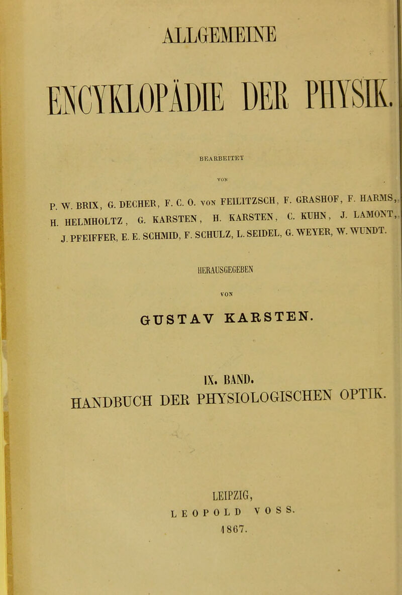 ALLGEMEINE EUCYKLOPADIE DER PHYSIK. BEARBEITET P W BRIX, G. DECHER, F. C. 0. vo^ FEILITZSCH, F. GRASHOF, F. HARMS. H HELMHOLTZ, G. KARSTEN, H. KARSTEN, C. KUHN, J. LAMONT, J PFEIFFER, E. E. SCHMID, F. SCHULZ, L. SEIDEL, G. WEYER, W. WUNÜT. HERAUSGEGEBEN VON GUSTAV KARSTEN, IX. BAND. HANDBUCH DER PHYSIOLOGISCHEN OPTIK. LEIPZIG, LEOPOLD VOSS. 1867.