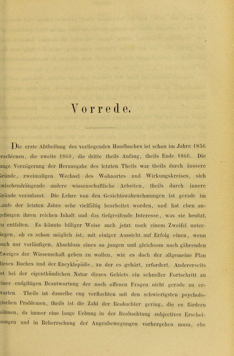 Vorrede. Die erste Abtheilung des vorliegenden Handbuches ist schon im Jahre 1856 irschienen, die zweite 1860, die dritte theils Anfang, theils Ende 1866. Die ange Verzögerung der Herausgabe des letzten Theils war theils durch äussere Iründe, zweimaligen Wechsel des Wohnortes und Wirkungskreises, sich ;wischendrängende andere wissenschaftliche Arbeiten, theils durch innere Iründe veranlasst. Die Lehre von den Gesichtswahrnehmungen ist gerade im jaufe der letzten Jahre sehr vielfältig bearbeitet worden, und hat eben an- gefangen ihren reichen Inhalt und das tiefgreifende Interesse, was sie besitzt, ;u entfalten. Es könnte billiger Weise auch jetzt noch einem Zweifel unter- legen, ob es schon möglich ist, mit einiger Aussicht auf Erfolg einen, wenn luch nur vorläufigen, Abschluss eines so jungen und gleichsam noch gährenden iweiges der Wissenschaft geben zu wollen, wie es doch der allgemeine Plan lieses Buches und der Encyklopädie, zu der es gehört, erfordert. Andererseits st bei der eigenthümlichcn Natur dieses. Gebiets ein schneller Fortschritt zu ;iner endgiltigen Beantwortung der noch offenen Fragen nicht gerade zu er- varten. Theils ist dasselbe eng verflochten mit den schwierigsten psycholo- gischen Problemen, theils ist die Zahl der Beobachter gering, die es fördern cönnen, da immer eine lange Ucbung in der Beobachtung snbjectiver Erschei- umgcn und in Beherrschung der Augenbewegungen vorhergehen muss, ehe