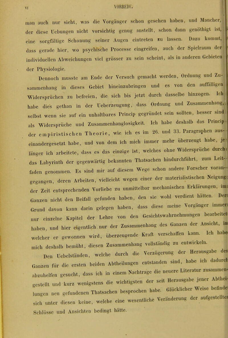 man auch nur sieht, was die Vorgänger schon gesehen haben, und Mancher, der diese Uebungen nicht vorsichtig genug anstellt, schoa dann genöthigt ist, eine sorgfältige Schonung seiner Augen eintreten tn lassen. Dazu kommt, dass gerade hier, wo psychische Processe eingreifen, auch der Spielraum der individuellen Abweichungen viel grösser zu sein scheint, als in anderen Gebieten der Physiologie. Dennoch musste am Ende der Versuch gemacht werden, Ordnung und Zu- sammenhang in dieses Gebiet hineinzubringen und es von den auffälligen Widersprüchen zu befreien, die sich bis jetzt durch dasselbe hinzogen. Ich habe dies gethan in der Ueberzeugung, dass Ordnung und Zusammenhang, selbst wenn sie auf ein unhaltbares Princip gegründet sein sollten, besser sind als Widersprüche und Zusammenhanglosigkeit. Ich habe deshalb das Princip der empiristischen Theorie, wie ich es im 26. und 33. Paragraphen aus- einandergesetzt habe, und von dem ich mich immer mehr überzeugt habe, je länger ich arbeitete, dass es das einzige ist, welches ohne Widersprüche durch das Labyrinth der gegenwärtig bekannten Thatsachen hindurchfuhrt, zum Leit- faden genommen. Es sind mir auf diesem Wege schon andere Forscher voran- gegangen, deren Arbeiten, vielleicht wegen einer der materiahstischen Neigung. der Zeit entsprechenden Vorliebe zu unmittelbar mechanischen Erklärungen, im> Ganzen nicht den Beifall gefunden haben, den sie wohl verdient hätten. Derr Grund davon kann darin gelegen haben, dass diese meine Vorgänger immerr nur einzelne Kapitel der Lehre von den Gesichtswahrnehmungen bearbeitet, haben, und hier eigentUch nur der Zusammenhang des Ganzen der Ansicht, la welcher er gewonnen wird, überzeugende Kraft verschaffen kann. Ich hab« mich deshalb bemüht, diesen Zusammenhang vollständig zu entwickeln. Den Uebelständen, welche durch die Verzögerung der Herausgabe des Ganzen für die ersten beiden Abtheilungen entstanden sind, habe ich dadurch abzuhelfen gesucht, dass ich in einem Nachtrage die neuere Literatur zusammen, gestellt und kurz wenigstens die wichtigsten der seit Herausgabe jener Abthe. lungen neu gefundenen Thatsachen besprochen habe. Glücklicher Weise befuule' sich unter diesen keine, welche eine wesentliche Veränderung der aufgestellter Schlüsse und Ansichten bedingt hätte.