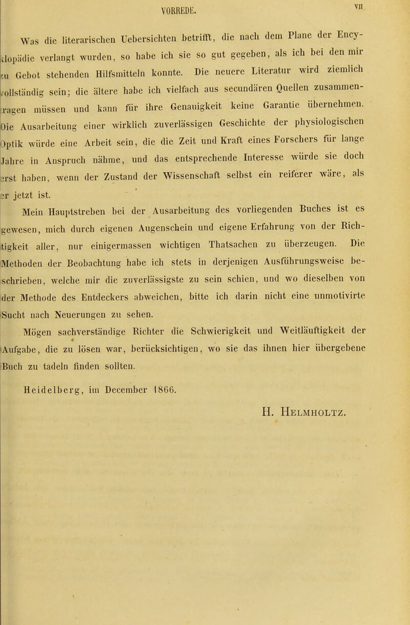 Was die literarischen Uebersicliten betrifft, die nach dem Plane der Ency- vlopädie verlangt wurden, so habe ich sie so gut gegeben, als ich bei den mir 5u Gebot stehenden Hilfsmitteln konnte. Die neuere Literatur wird ziemlich /ollständig sein; die ältere habe ich vielfach aus secundären Quellen zusammen- jagen müssen und kann für ihre Genauigkeit keine Garantie übernehmen. Die Ausarbeitung einer wirklich zuverlässigen Geschichte der physiologischen Optik würde eine Arbeit sein, die die Zeit und Kraft eines Forschers für lange Jahre in Anspruch nähme, und das entsprechende Interesse würde sie doch srst haben, wenn der Zustand der Wissenschaft selbst ein reiferer wäre, als er jetzt ist. Mein Hauptstreben bei der Ausarbeitung des vorliegenden Buches ist es gewesen, mich durch eigenen Augenschein und eigene Erfahrung von der Rich- tigkeit aller, nur einigermassen wichtigen Thatsachen zu überzeugen. Die Methoden der Beobachtung habe ich stets in derjenigen Ausführungsweise be- schrieben, welche mir die zuverlässigste zu sein schien, und wo dieselben von der Methode des Entdeckers abweichen, bitte ich darin nicht eine unmotivirte ^Sucht nach Neuerungen zu sehen. Mögen sachverständige Richter die Schwierigkeit und Weitläuftigkeit der 4 ^Aufgabe, die zu lösen war, berücksichtigen, wo sie das ihnen hier übergebene Buch zu tadeln finden sollten. Heidelberg, im December 1866. H. Helmholtz.