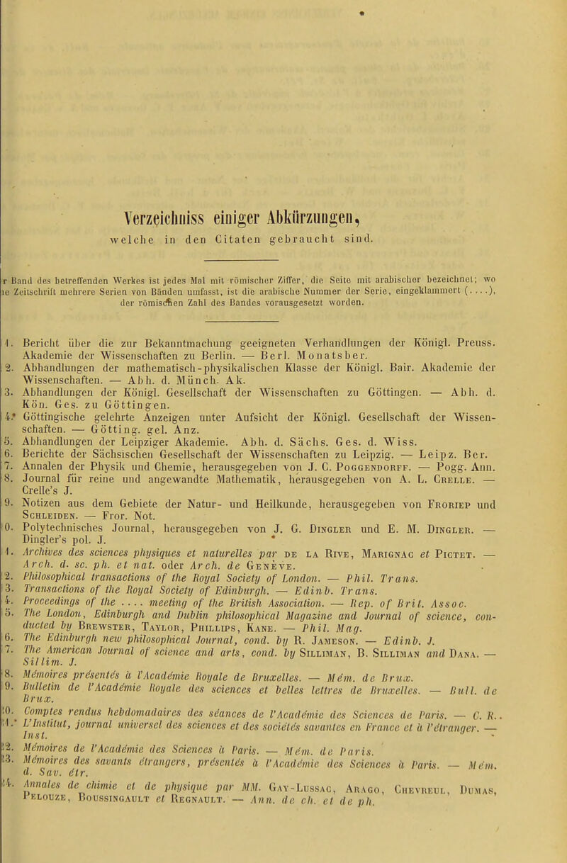 Verzeichiiiss einiger Abluirziiugeu, welche in den Citaten gebraucht sind. r Hand des betreirenden Werkes ist jedes Mal mit römischer Ziffer, die Seite mit Draliisclier bezeiclincl; wo IC Zeitschrift mehrere Serien von Bänden umfassl, ist die arabische Nummer der Serie, eingeklammert (. ...), der römistAen Zahl des Bandes vorausgesetzt worden. 1. Bericht über die zur Bekanntmachung geeigneten Verhandlungen der Königl. Preuss. Akademie der Wissenschaften zu Berlin. — Berl. Monatsber. 2. Abhandlungen der mathematisch-physikalischen Klasse der Königl. Bair. Akademie der Wissenschaften. — Abh. d. Münch. Ak. 3. Abhandlungen der Königl. Gesellschaft der Wissenschaften zu Göttingen. — Abh. d. Kön. Ges. zu Göttingen. 4.* Göttingische gelehrte Anzeigen unter Aufsicht der Königl. Gesellschaft der Wissen- schaften. — Götting. gel. Anz. ö. Abhandlungen der Leipziger Akademie. Abh. d. Sachs. Ges. d. Wiss. 6. Berichte der Sächsischen Gesellschaft der Wissenschaften zu Leipzig. — Leipz. Ber. 7. Annalen der Physik und Chemie, herausgegeben -von J. C. Poggendorff. — Pogg. Ann. 8. Journal für reine und angewandte Mathematik, herausgegeben von A. L. Grelle. — Crelle's J. 9. Notizen aus dem Gebiete der Natur- und Heilkunde, herausgegeben von Froriep und Schleiden. — Fror. Not. 0. Polytechnisches Journal, herausgegeben von J. G. Dingler und E. M. Dingler. — Dingler's pol. J. * 1. ArcMves des sciences plujsiques et naturelles par de la Rive, Marignac et Pigtet. — Arch. d. sc. ph. et nat. oder Arch. de Geneve. 2. Philosophical transaclions of the Royal Society of London. — Phil. Trans. 3. Transaclions of the Royal Society of Edinburgh. — Edinb. Trans. 4. Proceedings of the meeting of the British Association. — Rep. of Brit. Assoc. 5. The London, Edinburgh and Dublin philosophical Magazine and Journal of science, con- ducted by Brewster, Taylor, Phillips, Kane. — Phil. Mag. 6. The Edinburgh neiu philosophical Journal, cond. by R. Jameson. — Edinb. J. 7. The American Journal of science and arts, cond. by Silliman, B. Silliman «nd Dana. — Sillim. J. 8. Mdmoires prdsentds a l'Acadc'mie Boyale de Bruxelles. — M6m. de Brüx. 9. Bulletin de l'Acaddmie Royale des sciences et belles lettres de Bruxelles. — Bull, de Brüx. 0. Comptes rendus hebdomadaires des sdances de VAcadgmie des Sciences de Paris. — C. K.. 1. - L'Institut, Journal universel des sciences et des socictös savantes en France et « l'dlranner. — Inst. 2. Mdmoires de l'Acaddmie des Sciences ä Paris. — Mdm. de Paris. . Mdmoires des savanls dtrangers, prdsenlds ä l'Acaddmie des Sciences ä Paris. — Mdm. d. Suv. dir. 4. Annales de chimie et de physique par MM. Gay-Lussac, Auago, Chevreul, Dumas, lELouzE, Boussingault ct Regnault. — Ann. de ch. et de ph