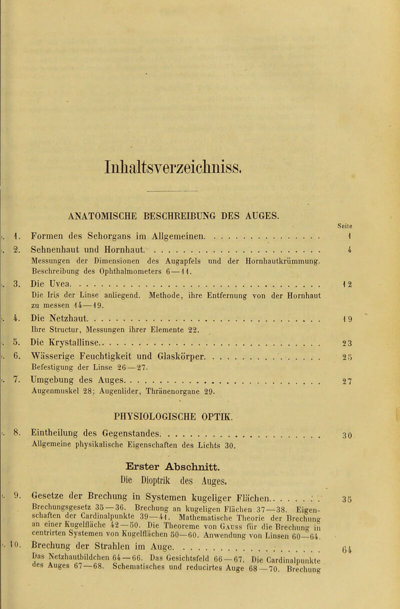 Inhaltsverzeiclmiss. ANATOMISCHE BESCHREIBUNG DES AUGES. Seile 1. Formen des Sehorgans im Allgemeinen 1 2. Sehnenhaut und Hornhaut 4 Messungen der Dimensionen des Augapfels und der Hornhautkrümmung. Beschreibung des Ophthalmometers 6 —11. 3. Die Uvea 12 Die Iris der Linse anliegend. Methode, ihre Entfernung von der Hornhaut zu messen 14—19. 4. Die Netzhaut 19 Ihre Structur, Messungen ihrer Elemente 22. 5. Die Krystallinse 23 6. Wässerige Feuchtigkeit und Glaskörper 2-5 Befestigung der Linse 26 — 27. 7. Umgebung des Auges 27 Augenmuskel 28; Augenlider, Thränenorgane 29. PHYSIOLOGISCHE OPTIK. 8. Eintheilung des Gegenstandes 30 Allgemeine physikalische Eigenschaften des Lichts 30. Erster Abschnitt. Die Dioptrik des Auges. 9. Gesetze der Brechung in Systemen kugeliger Flächen ; . 35 Brechungsgesetz 3Ö —36. Brechung an kugeligen Flächen 37 — 38. Eigen- schaften der Cardinalpunkte 39—41. Mathematische Theorie der Brechung an emer Kugelfläche 42 — 80. Die Theoreme von Gauss für die Brechung in centnrten Systemen von Kugelflächcn SO—60. Anwendung von Linsen 60—64. 10. Brechung der Strahlen im Auge 64 Das Netzhautbildchen 64-66. Das Gesichtsfeld 66-67. Die Cardinalpunkte des Auges 67—68. Schematisches und reducirtes Auge 68 — 70. Brechung