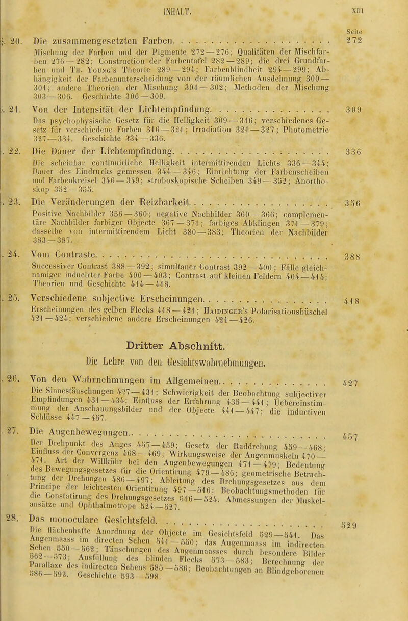 Seile . 20. Die zusammengesetzten Farben . 2 72 iMiscImng der Fiirben niul der Pig-mente ■272 — 270; Qualitäten der Mischfar- lieii 270 — 282; Constriictiou der Farbeiitafel 282 — 289; die drei Grundfar- ben und Tu. Young's Theorie 289 —2!)4; Farlienlilindlieit 294 — 299; Ab- iiängigiieit der Farbenunterscheidung- von der räuniliclien Ausdehnung 300 — 3ür; andere Theorien der Mischung 30'l — 302; Metlioden der Mischung- 303 — 306. Geschiclite 306 — 309. ,21. Von der Intensität der Licbtenipfindung 309 Das psycliopliysische Gesetz für die Helligkeit 309 — 316; verschiedenes Ge- .setz für verschiedene F'arben 310 — 321; Irradiation 321—327; Photometrie 327 —33i. Geschiclite 334 — 336. 22. Die Dauer der Lichtempfindung 336 Die scheinbar continuirliclie Helligkeit intermittirenden Lichts 330 — 344;' Dauer des Eindrucks gemessen 34''j—346; Einrichtung der Farbenscheiben und Farlienkreisel 346— 349: stroboskopische Scheiben 349—3ö2; Anortho- skop 352 —3öS. 23. Die Veränderungen der Reizbarkeit 356 Positive Nachbilder 350 — 360; negative Nachbilder 360 — 360; complemen- täre Nachbilder farbiger Objecte 307 —37-1; farbiges Abklingen 371—379; dasselbe von intcrmittirendem Licht 380 — 383; Theorien der Nachbilder 383 — 387. 24. Vom Contraste 388 Successiver Contrast 388—392; simultaner Contrast 392—400; Fälle gleich- namiger inducirter Farbe 400 — 403; Contrast auf kleinen Feldern 404 —4-14; Theorien und Geschichte 414—4-18. 2ö. Verschiedene subjective Erscheinungen 418 Erscheinungen des gelben Flecks 418-42-1; Haidinger's Polarisationsbiischel 421—424; verschiedene andere Erscheinungen 424 — 426. Dritter Abschnitt. Die Lehre von den Gesichtswalirnehniungen. 2ß. Von den Wahrnehmungen im Allgemeinen 4 27 Die Sinnestäuschungen 427 —431; Schwierigkeit der Beobachtung- subiectiver Empfindungen 431 —/.34; Einfluss der Erfahrung 435 — 441; Uebereinstim- mung der Anschauungsbilder und der Objecte 441 — 447; die inductiven Schlüsse 447 — 457. 27. Die Augenbewegungen ^.^^ Der Drehpunkt des Auges 457 — 459; Gesetz der Raddrehung 489 — 468- Einfluss der Convergenz 408-409; Wirkungsweise der Augenmuskeln 470- Wl Art der Willkuhr bei den Augenbewegungen 47'1—479; Bedeutung- des Bewegungsgesetzes für die Orientirun^ 479-486; geometrische Betrach- ümg der Drehungen 480-497; Ableitung des Drehungsgesetzes aus dem Pnnc.pe der leichtesten Orientirung 497-516; Beobachtungsmethoden fi (he Constatirung des Drehungsgesetzes 516-524. Abmessun|en der Muskel- ansatze und Ophthalniotrope 524 — 527. Das monoculare Gesichtsfeld Die flächenhafte Anordnung der Objecte im Gesichtsfeld 529—541  Das SeE'S' Ö41-5Ö0; das Augenmaass im indirekten ^-S-''^ Beobachtungen an Blindgiei^;; 529