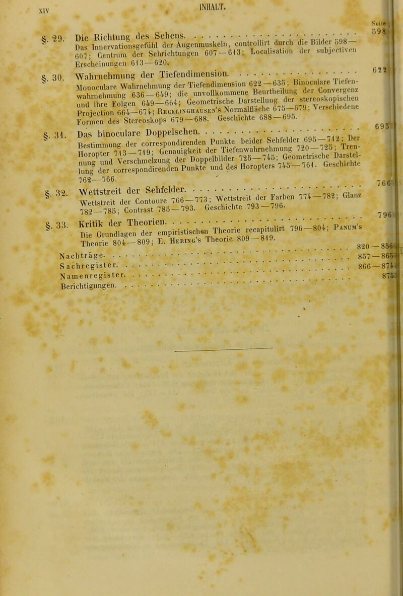Schal 8 29. Die Richtung des Sehens ■■„■.:■,■,' r R-ii;..'.««' ' ''^'^ ^ Das Innervationsgefül.l der Augenmuskeln, controllirt durch die Bilder b98- fi^V CeJlrnm dar Sehriehtungen 607-613;, Locallsalion der subject.veu Erscheinungen 613 — 620. 622i S 30 Wahrnehmung der Tiefendimension ri-' ' ^ 't \' ' Monoculare Wahrnehmung der Tiefendimension 622 - 63Ö; Bmoculare Tiefen- w2nri munr636-6/..9; die unvollkommene Beurtheilung der Convergcnz mdThre FoTger649-664; Geometrische Darstellung der stereos^^^^^^^^^ Projection 664-674; Reckunguaijsen's Normalflache 0/o-679, Vtrsch.cdtne Formen des Stereoskops 679-688. Geschichte 688-69o. R. 31. Das binoculare Doppelsehen • • • •••••••• ' r... Ums <1 correspondireiiden Punkte »nd des Horopters ,4S- M. (>esiliicmc 762-166. - -5^ rrr.'lfLr:t6_™; Ve.tr.t^d;; .... inl..; 0,a. 782-785; Contrast 785-793. Geschichte 793-790- & 33. Kritik der Theorien y'i '-'or' '«ni- Pakum's ^ . Die Grundlagen der empiristisch.n Theorie recapituhrt .96-804, Parums , Theorie 804-809; E. Hering's Theorie 809-819. 820-85^ Nachträge . . 857 —86S