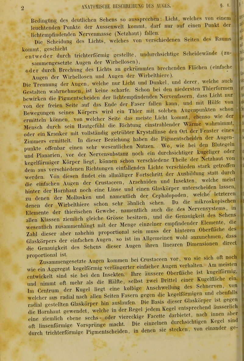 Bedingung des deutlichen Sehens so aussprechen: Licht, welches von einem leuchtenden Punkte der Aussenwelt kommt, darf nur auf einen Punkt der lichtenipfindendcn Nervenmasse (Netzhaut) fallen. |l Die Scheidung des Lichts, welches von verschiedenen Seiten des Raums || kommt, geschieht ■ r , •, •• i / entweder durch trichterförmig gestellte, undurchsichtige Scheidewände (zu- oder durch Brechung des Lichts an gekrümmten brechenden Flächen (einfache Augen der Wirbellosen und Augen der Wirbelthiere). Die Trennung der Augen, welche nur Licht und Dunkel, und derer, welche auch Gestalten wahrnehmen, ist keine scharfe. Schon bei den niedersten Thierformen bewirken die Pigmentscheiden der lichtempfmdenden Nervenfasern, dass Licht nur von der freien Seite auf das Ende der Faser fallen kann, und mit Hülfe vcn Bewegungen seines Körpers wird ein Thier mit solchen Augenpunkten schon ermitteln können, von welcher Seite das meiste Licht kommt, ebenso wie der j Mensch durch sein Hautgefühl die Richtung einstrahlender Wärme wahrnimmt, oder ein Ki-anker mit vollständig getrübter Krystallinse den Ort der Fenster emes 4 Zimmers ermittelt. In dieser Beziehung haben die Pigmentscheiden der Augen- , punlde offenbar einen sehr wesentlichen Nutzen. Wo, wie bei den Blutegeln und Planarien, vor der Nervensubstanz noch ein durchsichtiger kugeliger oder ^ kegelförmiger Körper liegt, können schon verschiedene Theile der Netzhaut von, dem aus verschiedenen Richtungen einfallenden Lichte verschieden stark getroffen werden Von diesen findet ein allmäliger Fortschritt der AusbUdung statt durch die einfachen Augen der Crustaceen, Arachniden und Insekten, welche meist hinter der Hornhaut noch eine Linse und einen Glaskörper unterscheiden lassen, zu denen der Mollusken und namentlich der Cephalopoden, welche letzteren denen der Wirbelthiere schon sehr ähnlich sehen. Da die mikroskopischen, Elemente der thierischen Gewebe, namentlich auch die des Nervensystems in allen Klassen ziemlich gleiche Grösse besitzen, und die Genauigkeit des Sehens wesenüfch zusammenhängt mit der Menge einzelner empfindender Elemen e. die Iah dieser aber naheliin proportional sein muss der hinteren Oberflad- ^ Glaskörpers der einfachen Augen, so ist im Allgemeinen >vohl anzunehmen dass die Genauigkeit des Sehens dieser Augen ihren linearen Dimensionen direct ^'^ Z«engesetzte Augen kommen bei Crustaceen vor. wo sie 1^^^^ wie ein Aggregat kegelförmig verlängerter einfacher Augen verhalten. Am meisten enLTckelt sind sie bei den Insekten. Ihre äussere Oberfläche ist kugelfc.rmig, nimnit oft mehr als die Hälfte, selbst zwei Drittel einer Kiigem.ic e ei. Im Centrum der Kugel liegt eine kolbige AnschweUung des Sehnen en. ^on welcher aus radial nadi allen Seiten Fasern gegen die ^c.elf^nn^^^^^^^^^^^^^ rxdiil gestellten Glaskörper hin auslaufen. Die Basis dieser Glaskoiper st gegen ^fLnt urgewendet, welche in der Regel jedem Kegel entsprechend ausserhch L Imlich'ebene s;chs- oder viereckige Facette darbietet nach mne. a^e oft linsenförmige Vorsprünge macht. Die einzelnen f'f ^^'^^'f f^^^^^^^^^ durch trichterförmige Pigmentscheiden, in denen sie stecken, von einander ge 4