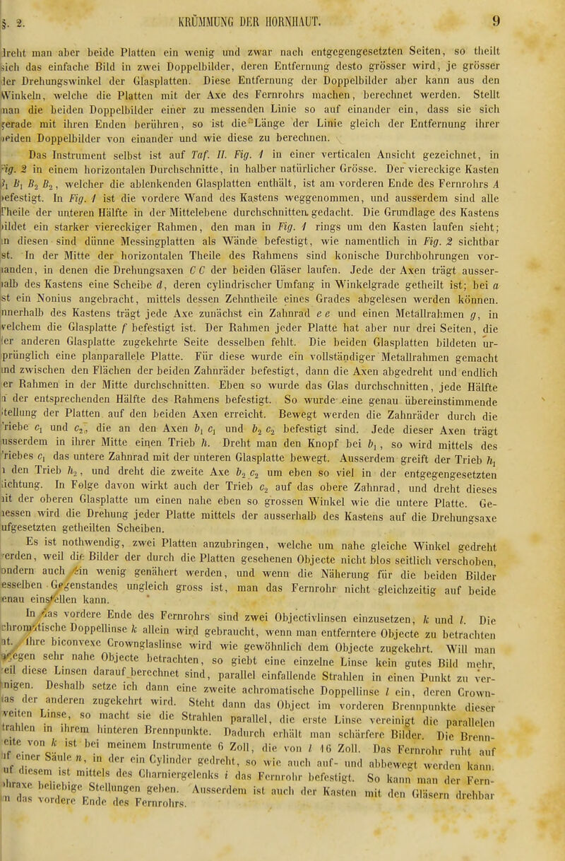 Jrelit man aber beide Platten ein wenig und zwar nach entgegengesetzten Seiten, so tiieilt bich das einfache Bild in zwei Doppclbilder, deren Entfernung desto grösser wird, je grösser der Drehungswinkel der Glasplatten. Diese Entfernung der Doppelbilder aber kann aus den Winkeln, welche die Platten mit der Axe des Fernrohrs machen, berechnet werden. Stellt nan die beiden Doppclbilder einer zu messenden Linie so auf einander ein, dass sie sich ferade mit ihren Enden berühren, so ist die''Länge der Linie gleich der Entfernung ihrer »eiden Doppelbilder von einander und wie diese zu berechnen. Das Instrument selbst ist auf Taf. II. Fig. 1 in einer verticalen Ansicht gezeichnet, in Hg. 2 in einem horizontalen Durchschnitte, in halber natürlicher Grösse. Der viereckige Kasten ?i i<i B2 ßo, welcher die ablenkenden Glasplatten enthält, ist am vorderen Ende des Fernrohrs A »efestigt. In Fig. I ist die vordere Wand des Kastens Aveggenommen, und ausserdem sind alle rheiie der unteren Hälfte in der Mittelebene durchschnitten, gedacht. Die Grundlage des Kastens )ildet ein starker viereckiger Rahmen, den man in Fig. 1 rings um den Kasten laufen sieht; m diesen sind dünne Messingplatten als Wände befestigt, wie namentlich in Fig. 2 sichtbar st. In der Mitte der horizontalen Theile des Rahmens sind konische Durchbohrungen vor- landen, in denen die Drehungsaxen CC der beiden Gläser laufen. Jede der Axen trägt ausser- lalb des Kastens eine Scheibe (Z, deren cylindrischer Umfang in Winkelgrade getheilt ist; beiß st ein Nonius angebracht, mittels dessen Zehntheile eines Grades abgelesen werden können, nnerhall) des Kastens trägt jede Axe zunächst ein Zahnrad e e und einen Metalü'ahmen g, in ivelchem die Glasplatte f befestigt ist. Der Rahmen jeder Platte hat aber nur drei Seiten, die 'ler anderen Glasplatte zugekehrte Seite desselben fehlt. Die beiden Glasplatten bildeten ur- sprünglich eine planparallele Platte. Für diese wurde ein vollständiger Metallrahmen gemacht ind zwischen den Flächen der beiden Zahnräder befestigt, dann die Axen abgedreht und endlich er Rahmen in der Mitte durchschnitten. Eben so wurde das Glas durchschnitten, jede Hälfte a der entsprechenden Hälfte des Rahmens befestigt. So wurde eine genau übereinstimmende itellung der Platten auf den beiden Axen erreicht. Bewegt werden die Zahnräder durch die riebe Cj und c^,, die an den Axen by Cj und befestigt sind. Jede dieser Axen trägt Ausserdem in ihrer Mitte einen Trieb h. Dreht man den Knopf bei , so wird mittels des Viehes c, das untere Zahnrad mit der unteren Glasplatte bewegt. Ausserdem greift der Trieb \ ,1 den Trieb , und dreht die zweite Axe b^ um eben so viel in der entgegengesetzten !;ichtung. In Folge davon wirkt auch der Trieb c.^ auf das obere Zahnrad, und dreht dieses lit der oberen Glasplatte um einen nahe eben so grossen Winkel wie die untere Platte. Ge- lessen wird die Drehung jeder Platte mittels der ausserhalb des Kastens auf die Drehungsaxe ufgesetzten getheilten Scheiben. Es ist nothwendig, zwei Platten anzubringen, welche um nahe gleiche Winkel gedreht 'erden, weil dif. Bilder der durch die Platten gesehenen Objecte nicht blos seitlich verschoben, bndern auch ikin wenig genähert werden, und wenn die Näherung für die beiden Bilder esselbcn Gegenstandes ungleich gross ist, man das Fernrohr nicht gleichzeitig auf beide lenau einsfeilen kann. I In/as vordere Ende des Fernrohrs sind zwei Objectivlinsen einzusetzen, k und l Die chrom-.tische Doppellinse k allein wird gebraucht, wenn man entferntere Objecte zu betrachten at. Ihre biconvexe Crownglaslinse wird wie gewöhnlich dem Objecte zugekehrt. Will man ^egen sehr nahe Objecte betrachten, so giebt eine einzelne Linse kein gutes Bild mehr -eü diese Linsen darauf gerechnet sind, parallel einfallende Stralüen in einen Punkt zu ver- nigen. Deshalb setze ich dann eine zweite achromatische Doppellinse l ein, deren Crown- ias der anderen zugekehrt wird. Steht dann das Object im vorderen Brennpunkte dieser ve.ten Lmse so macht sie die Strahlen parallel, die erste Linse vereinigt die parallelen trahlen m ihrem hinteren Brennpunkte. Dadurch erhält man schärfere Bilder Die Brcnn- eite von ist bei meinem Instrumente 6 Zoll, die von / 16 Zoll. Das Fernrohr ruht auf I einer Säule n in der ein Cylinder gedreht, so wie auch auf- und abbewegt werden kam hratT^i^riJ'sf n '^'•■.■^■n' ' «° F -