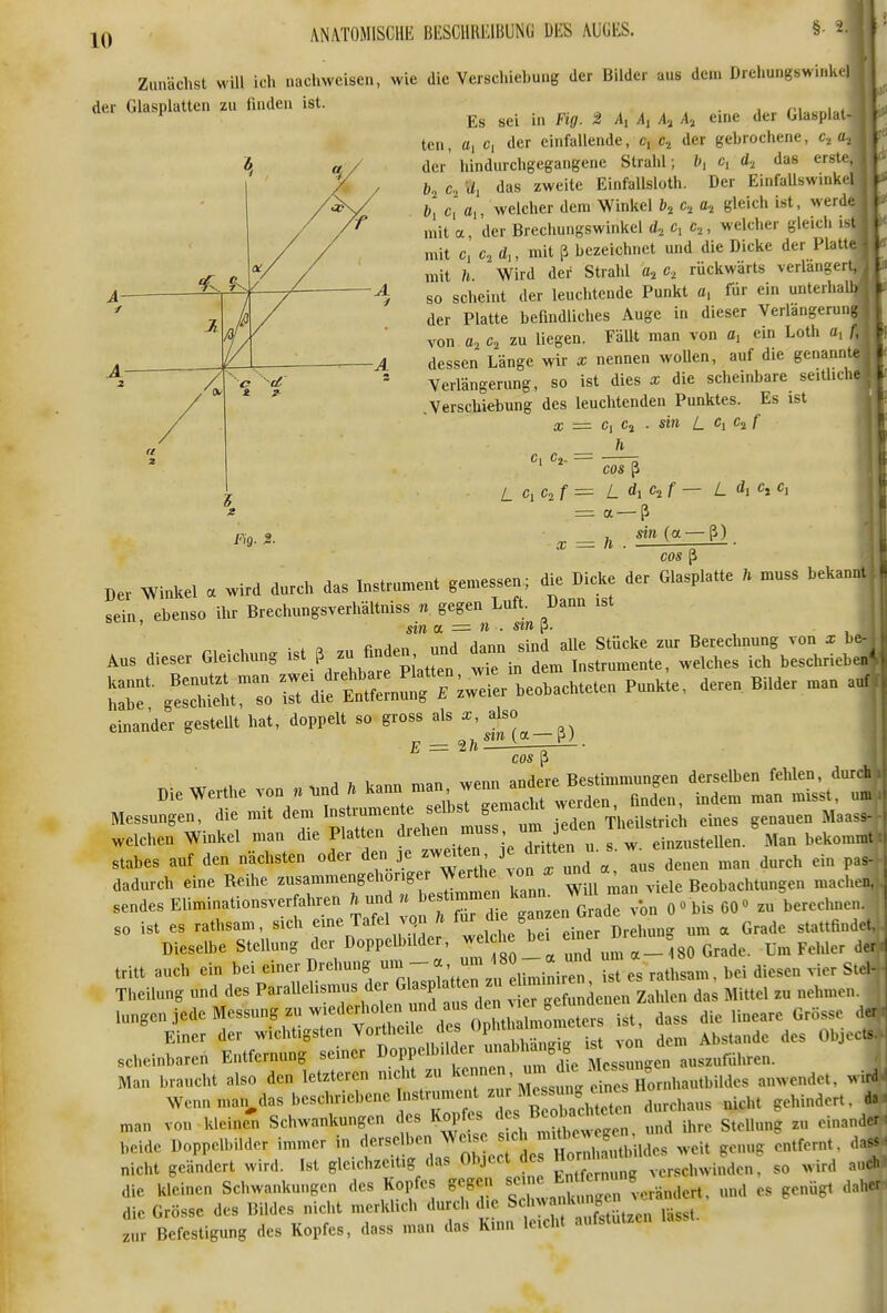 Zunächst wül ich nachweisen, wie die Verschiebung der Bilder aus dem Drehungswinkel der Glasplatten zu finden ist. *^ ^ Es sei in Fig. 2 A, A, A, A, eine der Glasplat ten, a, Ci der einfallende, c, Cj der gebrochene, c, der hindurchgegangene Strahl; Ci d.^ das erste,^ c, .ii das zweite Einfallsloth. Der EinfaUswinkel b] c' a,, welcher dem Winkel b^ c, gleich ist, werd mit a, der Brechungswinkel c, c,, welcher gleich is mit c, C2 d,, mit ß bezeichnet und die Dicke der Platt.^ mit h Wird der Strahl c, rückwärts verlängert,' so scheint der leuchtende Punkt a, für ein unterhalh der Platte befindliches Auge in dieser Verlangeruni von zu liegen. Fällt man von a, ein Loth «, f, dessen Länge wir x nennen wollen, auf die genani,te Verlängerung, so ist dies x die scheinbare seitliclie .Verschiebung des leuchtenden Punktes. Es ist a; = c, Cj . sin L Ci c^f _ h =: a-ß Fig. 2. x = h . ^^»(«-ß). COS ß Der Winkel a wird durch das Instrument gemessen die Dicke der Glasplatte . muss bekaniu sein ebenso ihr Brechungsverhältniss n gegen Luft. Dann ist ' sin a. = n . sm?. . .. dieser Gl.chung - ß^^-- ^ ^in^ —t^^^Tbi:;^^^^^ TZ'- 'LTSitTo rdifE^« -ier beobachteten Punkte, deren Bilder man aui einanto gestellt hat, doppelt so gross als E = ^ • cos p j 1. bann man wenn andere Bestimmungen derselben fehlen, durch Messer .emac. we^. a... ^ ^^^^ welchen Winkel man die Platten drehen muss urn eden Th^ils ic S ^^^^^ ^^^^^^^^^ Stabes auf den nächsten oder den je denen man durch ein pas- dadurch eine Reihe ^^^'^^^^'^'''^'7.1^^^^ kann Will man viele Beobachtungen machen, sendes Eliminationsverfahren ft und » »^f B inzen G ade von 0«bis 60« zu berechnen, so ist es rathsam, sich f-e Tafel vcjn ^ f;;^;-^'^Dr llg um a Grade stattfinde, Dieselbe Stellung der DoppeUnlder, welche _°8o Grade. Um Felder de tritt auch ein bei einer ^^''-^l^;^ nl^, -tll, bei diesen vier Ste, Theilung und des P^'^^l-^l^^^^/Xi^unfaus dei vier gefundenen ZaMen das Mittel zu nehmen, lungen jede Messung zu wiederholen und aus de^^^^^^ die lineare Grösse der Einer der wichtigsten Vortheile des Opl tl'»^^^^^^^^^ ^ Objecto scheinbaren Entfernung seiner D^Pf l»^''; ^l^^^'^f Messungen auszuführen. Man braucht also den letzteren nicht zu '^'^'^ ' j^auwendet, wird Wennmaij^das l^-chriebene Instrument zu Me su.^^^^^^^^^^^^^^ ^.^^^^ ^ „.an von kleine' Schwankungen des Kai,fes ^ f ^ „„d ihre Stellung zu ein.nnder beide Doppelbilder immer in derse ben Weise ^ '^l' '^^^^^^^^^^ ,,eu ,enug entfernt, dns^ nicht geändert wird. Ist gleichzeitig das Object d so wird aiu die kleinen Schwankungen des Kopfes »cgen sc Ent^^^r^^^^ g ^^^^^^^ ^^^^^^ ^^^„^ ^^^^ die Grösse des Bildes nicht merklich durch d e Scliwankimgc zur Befestigung des Kopfes, dass man das Kinn leicht aufstutzen