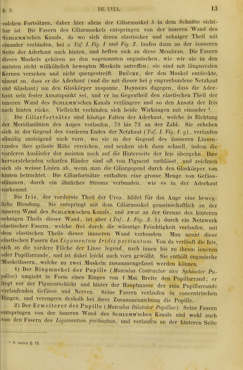 ä solchen Fortsätzen, daher hier allein der Ciliarmuskel h in dem Schnitte sicht- ibar ist. Die Fasern des Ciliarmuskels entspringen von der inneren Wand des ScHLEMM'schen Kanals, da wo sich deren elastischer und sehniger Theil mit einander verbinden, bei a Taf. I. Fig. 1 und Fig. 2, laufen dann an der äusseren i Seite der Aderhaut nach hinten, und heften sich an diese Membran. Die Fasern Idieses Muskels gehören zu den sogenannten organischen, wie wir sie in den meisten nicht willkührlich bewegten Muskeln antreffen; sie sind mit längsovalen IKernen versehen und nicht quergestreift. Brücke, der den Muskel entdeckte, nimmt an, dass er die Aderhaut (und die mit dieser bei g engverbundene Netzhaut und Glashaut) um den Glaskörper anspanne, Donders dagegen, dass die Ader- (haut sein fester Ansatzpunkt sei, und er im Gegentheil den elastischen Theil der inneren Wand des ScuLEMM'schen Kanals verlängere und so den Ansatz der Iris inach hinten rücke. Vielleicht verbinden sich beide Wirkungen mit einander ^. Die Giliarfortsätze sind häutige Falten der Aderhaut, welche in Richtung ider Meridianlinien des Auges verlaufen, 70 bis 72 an. der Zahh Sie erheben Isich in der Gegend des vorderen Endes der Netzhaut {Taf. I. Fig. 1. g), verlaufen lallmälig ansteigend nach vorn, wo sie in der Gegend des äusseren Linsen- randes ihre grösste Höhe erreichen, und senken sich dann schnell, indem die Ivorderen Ausläufer der meisten noch auf die Hinterseite der Iris iibergehn. Hire hervorstehenden scharfen Ränder sind oft von Pigment entblösst, und zeichnen *sich als weisse Linien ab, wenn man die Ciliargegend durch den Glaskörper von hinten betrachtet. Die Giliarfortsätze enthalten eine grosse Menge von Gefäss- ;Stämmen, durch ein ähnliches Stroma verbunden, wie es in der Aderhaut vorkommt. Die Iris, der vorderste Theil der Uvea, bildet für das Auge eine beweg- liche Blendung. Sie entspringt mit dem Giliärmuskel gemeinschaftlich an der inneren Wand des ScHLEMM'schen Kanals, und zwar an der Grenze des hinteren •sehnigen Theils dieser Wand, ist aber {Taf. I. Fig. 2. b) durch ein Netzwerk elastischer Fasern, welche frei durch die wässrige Feuchtigkeit verlaufen, mit ■dem elastischen Theile dieser innneren Wand verbunden. Man nemit diese elastischen Fasern das Ligameritum Iridis pectinatum. Von da verläuft die Iris, ■sich an die vordere Fläche der Linse legend, nach innen bis zu ihrem inneren ;oder Pupillarrande', und ist dabei leicht nach vorn gewölbt. Sie enthält organische 'Muskelfasern, welche zu zwei Muskeln zusammengefasst werden können. I 1) Der Ringmuskel der Pupille {Musculus Contractor sive Sphinder Pu- ^pillae) umgiebt in Form eines Ringes von 1 Mm. Breite den Pupillarrand; er liegt vor der Pigmentschicht und hinter der Hauptmasse der zum Pupillarrande fverlaufenden Gefässe und Nerven. Seine Fasern verlaufen in concentrischen (Ringen, und verengern deshalb bei ihrer Zusammenziehung die Pupille. I 2) Der Erweiterer der Pupille {Musculus Dilatator Pupillae). Seine Fasern [entspringen von der inneren Wand des ScHLEMM'schen Kanals und wohl auch von den Fasern des Ligamentum pectinatum, und verlaufen an der hinteren Seite ' S. unlen §. 12.