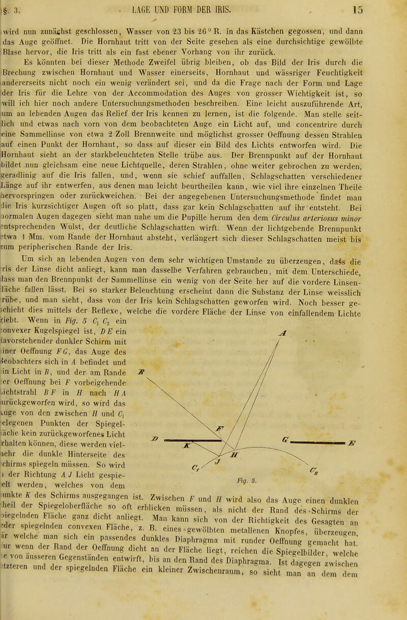 I wir ....•d nun zunächst geschlossen, Wasser von 23 bis 26R. in das Kästchen gegossen, und dann das Auge geöffnet. Die Hornhaut tritt von der Seite gesellen als eine durchsichtige gewölbte rBlase hervor, die Iris tritt als ein fast ebener Vorhang von ihr zurück. Es könnten bei dieser Methode Zweifel übrig bleiben, ob das Bild der Iris durch die Brechung zwischen Hornhaut und Wasser einerseits, Hornhaut und wässriger Feuchtigkeit landererseits nicht noch ein wenig verändert sei, und da die Frage nach der Form und Lage der Iris für die Lehre von der Accommodation des Auges von grosser Wichtigkeit ist, so will ich hier noch andere Untersuchungsmethoden beschreiben. Eine leicht auszuführende Art, um an lebenden Augen das Relief der Iris kennen zu lernen, ist die folgende. Man stelle seit- lich und etwas nach vorn von dem beobachteten Auge ein Licht auf, und concentrire durch eine Sammellinse von etwa 2 Zoll Brennweite und möglichst grosser Oeffnung dessen Strahlen iauf einen Punkt der Hornhaut, so dass auf dieser ein Bild des Lichts entworfen wird. Die Hornhaut sieht an der starltbeleuchteten Stelle trübe aus. Der Brennpunkt auf der Hornhaut bildet nun gleichsam eine neue Lichtquelle, deren Strahlen, ohne weiter gebrochen zu werden, [geradlinig auf die Iris fallen, und, wenn sie schief auffallen, Schlagschatten verschiedener Länge auf ihr entwerfen, aus denen man leicht beurtheilen kann. Wie viel ihre einzelnen Theile [tier\'orspringen oder zurückweichen. Bei der angegebenen Untersuchungsmethode' findet man jdie Iris kurzsichtiger Augen oft so platt, dass gar kein Schlagschatten auf ihr entsteht. Bei aormalen Augen dagegen sieht man nahe um die Pupille herum den dem Cireulus arteriosus minor entsprechenden Wulst, der deutliche Schlagschatten wirft. Wenn der lichtgebende Brennpunkt stwa I Mm. vom Rande der Hornhaut absteht, verlängert sich-dieser Schlagschatten meist bis 8um peripherischen Rande der Iris. Um sich an lebenden Augen von dem sehr wichtigen Umstände zu überzeugen, daSs die Tis der Linse dicht anliegt, kann man dassellie Verfahren gebrauchen, mit dem Unterschiede, :lass man den Brennpunkt der Sammellinse ein wenig von der Seite her auf die vordere Linsen- läche faUen lässt. Bei so starker Beleuchtung erscheint dann die Substanz der Linse weisslich rübe, und man sieht, dass von der Iris kein Schlagschatten geworfen wird. Noch besser ge- ichieht dies mittels der Reflexe, welche die vordere Fläche der Linse von einfallendem Lichte ?iebt. Wenn in Fig. S <7, ein ;onvexer Kugelspiegel ist, DE ein lavorstehender dunlder Schirm mit iner Oeffnung FG, das Auge des ieobachters sich in A befindet und in Licht in ß, und der am Rande er Oeffnung bei F vorbeigehende t-ichtstrahl B F in H nach IIA lurückgeworfen wird, so wird das lUge von den zwischen H und C, •elegenen Punkten der Spiegel- läche kein zurückgeworfenes Licht rhalten können, diese werden viel- mehr die dunkle Hinterseite des chirms spiegeln müssen. So wird 1 der Richtung A J Licht gespie- elt werden, welches von dem Fig. s. unkte ^ des Schirms ausgegangen .st. Zwischen F und // wird also das Auge einen dunklen he.l der Sp.egeloberflache so oft erblicken müssen, als nicht der Rand des-Schirms der Megelnden Flache ganz dicht anliegt. Man kann sich von der Richtigkeit des Gesagten a' .der spiegelnden convexen Fläche, z. B. eines ■ gewölbten metallenen Knopfes, überzeuge or welche man sich ein passendes dunkles Diaphragma mit runder Oeffnung gemacht ht ' ur wenn der Rand der Oeffnung dicht an der Fläche liegt, reichen die Spiegelbfld r e he von äusseren Gegenständen entwirft, bis an den Rand des Diaphragma. Ist dagegen ^«Ich n ^tzteren und der spiegelnden Fläche ein kleiner Zwischenraum, so sieht man' a'n de^n dem 1