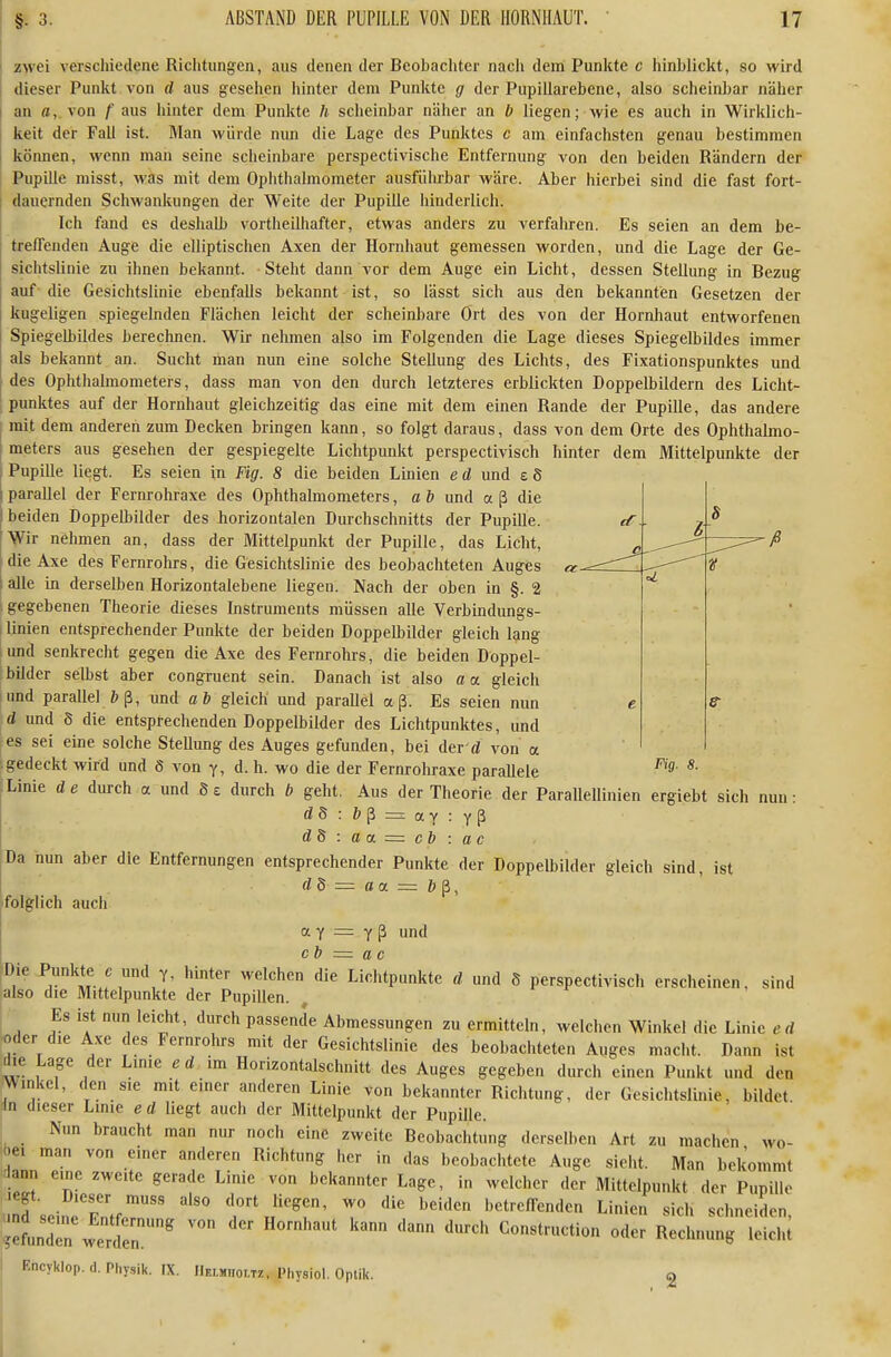 zwei verschiedene Richtungen, aus denen der Beobachter nach dem Punkte c hinblickt, so wird dieser Punkt von d aus gesehen hinter dem Punkte g der Pupiilarebene, also scheinbar näher j an fl, von /'aus hinter dem Punkte h scheinbar näher an b liegen; wie es auch in Wirklich- t keit der Fall ist. Man würde mm die Lage des Punktes c am einfachsten genau bestimmen 1 können, wenn man seine scheinbare perspectivische Entfernung von den beiden Rändern der Pupille misst, was mit dem Ophthalmometer ausführbar wäre. Aber hierbei sind die fast fort- dauernden Schwankungen der Weite der Pupille hinderlich. Ich fand es deshalb vortheilhafter, etwas anders zu verfahren. Es seien an dem be- < treffenden Auge die elliptischen Axen der Hornhaut gemessen worden, und die Lage der Ge- i Sichtslinie zu ihnen bekannt. Steht dann vor dem Auge ein Licht, dessen Stellung in Bezug auf' die Gesichtslinie ebenfalls bekannt ist, so lässt sich aus den bekannten Gesetzen der ! kugeligen spiegelnden Flächen leicht der scheinbare Ort des von der Hornhaut entworfenen Spiegelbildes berechnen. Wir nehmen also im Folgenden die Lage dieses Spiegelbildes immer als bekannt an. Sucht man nun eine solche Stellung des Lichts, des Fixationspunktes und des Ophthalmometers, dass man von den durch letzteres erblickten Doppelbildern des Licht- punktes auf der Hornhaut gleichzeitig das eine mit dem einen Rande der Pupille, das andere j mit dem anderen zum Decken bringen kann, so folgt daraus, dass von dem Orte des Ophthalmo- I meters aus gesehen der gespiegelte Lichtpunkt perspectivisch hinter dem Mittelpunkte der i Pupille liegt. Es seien in Fig. 8 die beiden Linien e d und £ S I parallel der Fernrohraxe des Ophthalmometers, a b und a ß die j beiden Doppelbilder des horizontalen Durchschnitts der Pupille. [Wir nehmen an, dass der Mittelpunkt der Pupille, das Licht, die Axe des Fernrohrs, die Gesichtslinie des beobachteten Auges I alle in derselben Horizontalebene liegen. Nach der oben in §. 2 gegebenen Theorie dieses Instruments müssen alle Verbindungs- 1 linien entsprechender Punkte der beiden Doppelbilder gleich lang und senkrecht gegen die Axe des Fernrohrs, die beiden Doppel- bilder selbst aber congruent sein. Danach ist also aa. gleich und parallel und ab gleich und parallel aß. Es seien nun d und 8 die entsprechenden Doppelbilder des Lichtpunktes, und es sei eine solche Stellung des Auges gefunden, bei der d von a .gedeckt wird und 6 von y, d. h. wo die der Fernrohraxe parallele ;Linie de durch a und Se durch b geht, Aus der Theorie der Parallellinien ergiebt sich nun: : öß = ay : yß d8: aoL~cb: ac Da nun aber die Entfernungen entsprechender Punkte der Doppelbilder gleich sind, ist dS — aa = b^, folglich auch a Y = Y ß und cb = ac Die Punkte c und Y, hinter welchen die Lichtpunkte d und S perspectivisch erscheinen, sind also die Mittelpunkte der Pupillen. ; Es ist nun leicht, durch passende Abmessungen zu ermitteln, welchen Winkel die Linie e d •oder die Axe des Fernrohrs mit der Gesichtslinie des beobachteten Auges macht. Dann ist die Lage der Linie ed im Horizontalschnitt des Auges gegeben durch einen Punkt und den Winkel, den sie mit einer anderen Linie von bekannter Richtung, der Gesichtslinie, bildet. In dieser Linie e d liegt auch der Mittelpunkt der Pupille. _ Nun braucht man nur noch eine zweite Beobachtung derselben Art zu machen wo- bei man von einer anderen Richtung her in das beobachtete Auge sieht. Man bekommt lann eine zweite gerade Linie von bekannter Lage, in welcher der Mittelpunkt der Pupille .nfseinrF'ntfr'' ^^^^^ ^g^en, wo die beiden betreffenden Linien sich schneiLn, ieLdTn werilen'  '''^ Construction oder Rechnung leiclü I Encyklop. d. Phy.,ik. IX. IIelmiioltz. Physiol. Optik. a