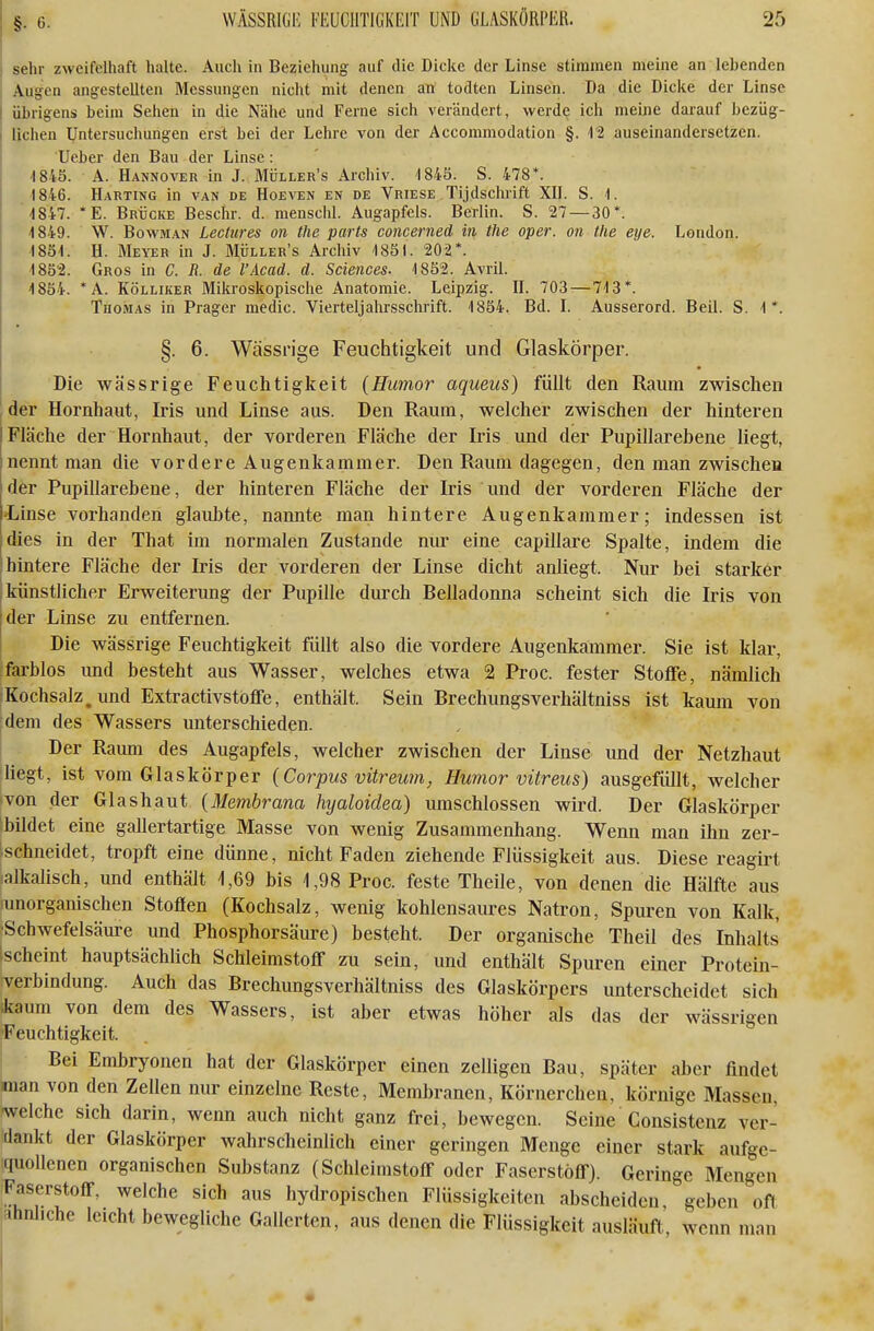 sehr zweifelhaft halte. Auch in Beziehung auf die Dicke der Linse stimmen meine an lebenden Augen angestellten Messungen nicht mit denen an todten Linsen. Da die Dicke der Linse übrigens beim Sehen in die Nähe und Ferne sich verändert, werde ich meine darauf bezüg- lichen Untersuchungen erst bei der Lehre von der Accommodation §. i-2 auseinandersetzen. Ueber den Bau der Linse: 1845. A. Hannover in J. Müller's Archiv. 1845. S. 478*. •1846. Harting in van de Hoeven en de Vriese Tijdschrift XII. S. 1. 4847. *E. Brücke Beschr. d. menschl. Augapfels. Berlin. S. 27—30*. 4849. W. BowMAN Lectures on the parts concerned in tlie oper. on the eye. London. . 'I85'l. H. Meyer in J. Müller's Archiv 1831. 202*. 1852. Gros in C. R. de l'Äcad. d. Sciences. 1852. AvriL 1854. *A. Kölliker Mikroskopisclie Anatomie. Leipzig. II. 703 — 713*. Thomas in Prager medic. Vierteljahrsschrift. 1854. Bd. I. Ausserord. Beil. S. 1*. §. 6. Wässrige Feuchtigkeit und Glaskörper. Die wässrige Feuchtigkeit (Humor aqueus) füllt den Raum zwischen der Hornhaut, Iris und Linse aus. Den Raum, welcher zwischen der hinteren Fläche der Hornhaut, der vorderen Fläche der Iris und der Pupillarebene liegt, nennt man die vordere Augenkammer. Den Raum dagegen, den man zwischen der Pupillarebene, der hinteren Fläche der Iris und der vorderen Fläche der -Linse vorhanden glaubte, nannte man hintere Augenkammer; indessen ist dies in der That im normalen Zustande niu- eine capillare Spalte, indem die hintere Fläche der Iris der vorderen der Linse dicht anliegt. Nur bei starker künstlicher Erweiterung der Pupille durch Belladonna scheint sich die Iris von der Linse zu entfernen. Die wässrige Feuchtigkeit füllt also die vordere Augenkammer. Sie ist klar, farblos und besteht aus Wasser, welches etwa 2 Proc. fester Stoffe, nämlich Kochsalz, und Extractivstoffe, enthält. Sein Brechungsverhältniss ist kaum von dem des Wassers unterschieden. Der Raum des Augapfels, welcher zwischen der Linse und der Netzhaut liegt, ist vom Glaskörper {Corpus vitreum, Humor vitreus) ausgefüllt, welcher von der Glashaut {Membrana hyaloidea) umschlossen wird. Der Glaskörper bildet eine gallertartige Masse von wenig Zusammenhang. Wenn man ihn zer- ischneidet, tropft eine dünne, nicht Faden ziehende Flüssigkeit aus. Diese reagirt ialkalisch, und enthält 1,69 bis 1,98 Proc. feste Theile, von denen die Hälfte aus lunorganischen Stoffen (Kochsalz, wenig kohlensaures Natron, Spuren von Kalk, •Schwefelsäure und Phosphorsäure) besteht. Der organische Theil des Inhalts Ischeint hauptsächlich Schleimstoff zu sein, und enthält Spuren einer Protein- Terbindung. Auch das Brechungsverhältniss des Glaskörpers unterscheidet sich ikaum von dem des Wassers, ist aber etwas höher als das der wässrigen Feuchtigkeit. Bei Embryonen hat der Glaskörper einen zelligen Bau, später aber findet man von den Zellen nur einzelne Reste, Membranen, Körnerchen, körnige Massen, ■welche sich darin, wenn auch nicht ganz frei, bewegen. Seine Consistenz ver- dankt der Glaskörper wahrscheinlich einer geringen Menge einer stark aufge- quollenen organischen Substanz (Schleimstoff oder Faserstoff). Geringe Mengen Faserstoff, weiche sich aus hydropischen Flüssigkeiten abscheiden, geben oft ähnliche leicht bewegliche Gallerten, aus denen die Flüssigkeit ausläuft, wenn man I