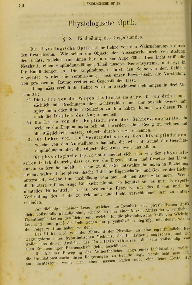 Physiologische Optik. §. 8. Einlheilung des Gegenstandes. Die physiologische Optik ist die Lehre von den Wahrnehmungen durch den Gesichtssinn. Wir sehen die Objecte der Aussenwelt durch Verm.Uelung des Lichts, welches von ihnen her in unser Auge fällt. Dies Licht trifft d.e Netzhaut, einen empfindungsfähigen Theil ^^^^^l' f''''''!^''''''^ ^ ihr Empfindungen an. Die Empfindungen, durch den Sehnerven dem Gehirne zugeSt, werden dfe Veranlassung, dass unser Bewnsstsein die Vorstellung von gewissen im Räume vertheilten Gegenständen fasst. • , : ai. Demgemäss zerfällt die Lehre von den Gesichtswahrnehmungen m drei Ab- T Die Lehre von den Wegen des Lichts im Auge. Da wir dann haupt- sächlich mit Brechungen der Lichtstrahlen und nur ausnahmsweise mi sptgehider oder diffuser Reflexion zu thun haben, können wir diesen The.l auch die Dioptrik des Auges nennen. 21 Se Lehre von den Empfindungen des Sehnervenapparats, in ^ welcher die Empfindungen behandelt werden, ohne Bezug zu nehmen auf die Möglichkeit, äussere Objecte durch sie zu erkenneu. 31 dTc Lehre von d'em^ Verständnisse der Gesichtsempfindungen, ^ welche von den Vorstellungen handelt, die wir auf Grund der Gesichts- empfindungen über die Objecte der Aussenwelt uns bilden^ T^- i..rcinincri«rhe Ontik unterscheidet sich also von der physikaii- Die physiolog sehe UptiK Eigenschaften und Gesetze des Lichts sehen Opt;k d^d-^^^^^ G^sichtswahrnehmungen in .Beziehung „ur.in so fern ^^^^ k die Eigenschaften und Gesetze des Lichts stehen, ^^f^^^^^^^^^^^ menschlichen Auge zukommen. Wenn rs^:; rsis^^rRücks^ —'^rrr z.::'^'^ ^:^nrrSts1u1:krrt: S^^— Art zu unter. . . ^ , ^„^„i,en die Resultate der pliysikalischcn Optik Für r We^^ «^-^ ^^^^«'^ ^^^ wesentlichen nicht vollständig gelaufig s nd, schalte icn mi, . , q von Wichtig- Eigenthümlichkeiten des Lichts ein, ^ j^^^ mit denen wir in keit sind und gebe die Definitionen der pliysikaliscnen ßegniy;, allen Erscheinungen Rechenschaft ^^f^' ^l?^^^^^^^^ eines Lichtstrahlf;. welche Die Art der Bewegung der Aetherthe.lchen an, ,.,rsinnlicht man sich die Undulationstheorie ihren Folgerungen zAi f^T odVeme feine Kette AB am leichtesten, wenn man einen nassen