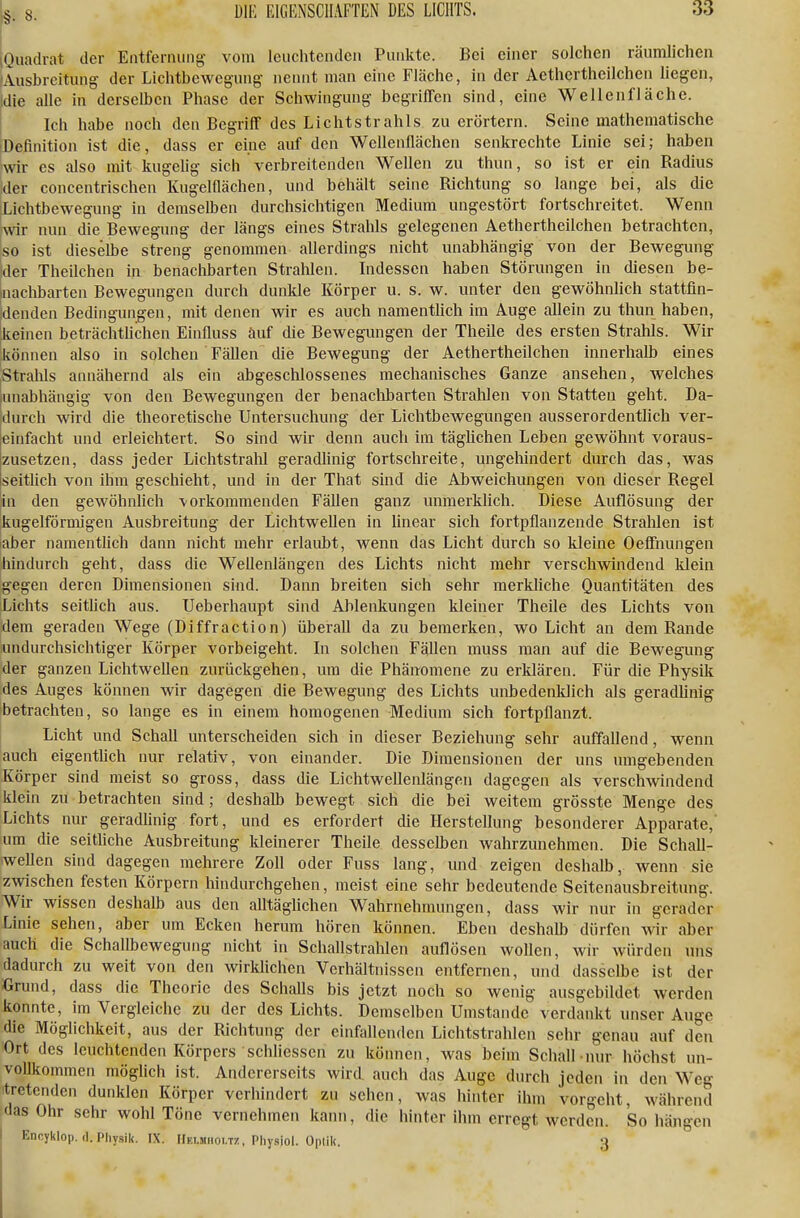 Quadrat der Entferming vom leuchtenden Punkte. Bei einer solclien räumlichen /Ausbreitung der Lichtbewegung nennt man eine Fläche, in der Aethertheilchen liegen, |die alle in derselben Phase der Schwingung begriffen sind, eine Wellenflächc. Ich habe noch deu Begriff des Lichtstrahls zu erörtern. Seine mathematische iDefinition ist die, dass er eine auf den Wcllenflächen senkrechte Linie sei; haben [wir es also mit kugelig sich verbreitenden Wellen zu thun, so ist er ein Radius Ider concentrischen Kugelflächen, und behält seine Richtung so lange bei, als die Lichtbewegung in demselben durchsichtigen Medium ungestört fortschreitet. Wenn ■wir nun die Bewegimg der längs eines Strahls gelegenen Aethertheilchen betrachten, so ist dieselbe streng genommen allerdings nicht unabhängig von der Bewegung jder Theilchen in benachbarten Strahlen. Indessen haben Störungen in diesen be- Inaclibarten Bewegungen durch dunkle Körper u. s. w. unter den gewöhnlich stattfin- jdenden Bedingungen, mit denen wir es auch namenthch im Auge allein zu thun haben, 'keinen beträchthchen Einfluss auf die Bewegungen der Theile des ersten Strahls. Wir können also in solchen Fällen die Bewegung der Aethertheilchen innerhalb eines Stralils annähernd als ein abgeschlossenes mechanisches Ganze ansehen, welches |unabhängig von den Bewegungen der benaclibarten Stralilen von Statten geht. Da- durch wird die theoretische Untersuchung der LichtbeAvegungen ausserordentüch ver- einfacht und erleichtert. So sind wir denn auch Im tägUchen Leben gewöhnt voraus- zusetzen, dass jeder Lichtstrahl geradlinig fortschreite, ungehindert durch das, was seitlich von ihm geschieht, und in der That sind die Abweichungen von dieser Regel in den gewöhnlich vorkommenden Fällen ganz unmerklich. Diese Auflösung der kugelförmigen Ausbreitung der Lichtwellen in hnear sich fortpflanzende Strahlen ist aber namentlich dann nicht mehr erlaubt, wenn das Licht durch so kleine Oeffnungen hindurch geht, dass die Wellenlängen des Lichts nicht mehr verschwindend klein gegen deren Dimensionen sind. Dann breiten sich sehr merkliche Quantitäten des Lichts seitlich aus. Ueberhaupt sind Ablenkungen kleiner Theile des Lichts von dem geraden Wege (Diffraction) überall da zu bemerken, wo Licht an dem Rande undurchsichtiger Körper vorbeigeht. In solchen Fällen muss man auf die Bewegung der ganzen Lichtwellen zurückgehen, um die Phänomene zu erklären. Für die Physik des Auges können wir dagegen die Bewegung des Lichts unbedenklich als geradlinig betrachten, so lange es in einem homogenen Medium sich fortpflanzt, j Licht und Schall unterscheiden sich in dieser Beziehung sehr auffallend, wenn auch eigentlich nur relativ, von einander. Die Dimensionen der uns umgebenden Körper sind meist so gross, dass die Lichtwellenlängen dagegen als verschwindend klein zu betrachten sind; deshalb bewegt sich die bei weitem grösste Menge des Lichts nur geradlinig fort, und es erfordert die Herstellung besonderer Apparate,' um die seithche Ausbreitung kleinerer Theile desselben wahrzunehmen. Die Schall- iweUen sind dagegen mehrere Zoll oder Fuss lang, und zeigen deshalb, wenn sie zwischen festen Körpern hindurchgehen, meist eine sehr bedeutende Seitenausbreitung. Wir wissen deshalb aus den alltäghchen Wahrnehmungen, dass Avir nur in gerader Linie sehen, aber um Ecken herum hören können. Eben deshalb dürfen wir aber auch die Schallbewegung nicht in Schallstrahlen auflösen wollen, wir Avürden uns dadurch zu weit von den wirkhchen Verhältnissen entfernen, und dasselbe ist der Grund, dass die Theorie des SchaUs bis jetzt noch so wenig ausgebildet werden konnte, im Vergleiche zu der des Lichts. Demselben Umstände verdankt unser Auge die Möglichkeit, aus der Richtung der einfallenden Lichtstrahlen sehr genau auf den 'Ort des leuchtenden Körpers schliessen zu können, was beim Schall nur höchst un- vollkommen möglich ist. Andererseits wird auch das Auge durch jeden in den Weg 'tretenden dunklen Körper verhindert zu sehen, was hinter ihm vorgeht, Avährend das Ohr sehr wohl Töne vernehmen kann, die hinter ihm erregt werden. So hängen I Encyklop. (I. Physik. IX. Hki.miioi.tz, Pliy.siol. OptiU. 3