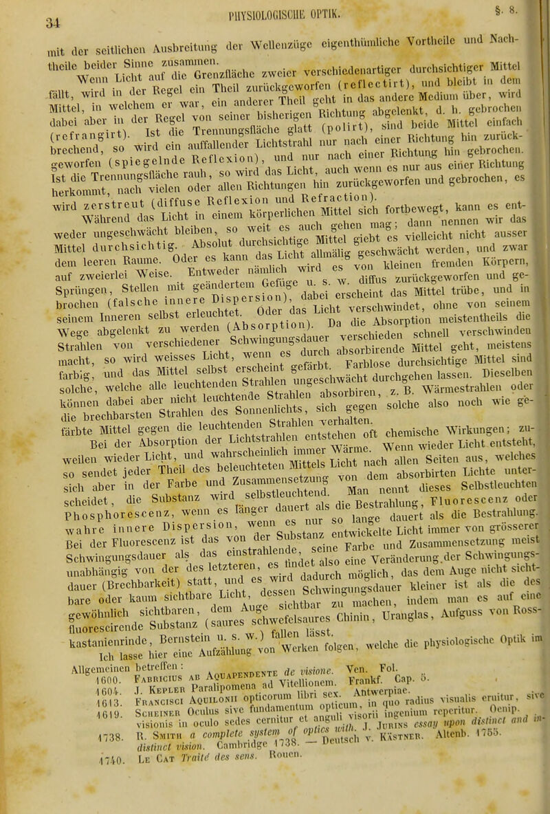 PllYSlOLOGlSCllli OPTIK. §• 34 n.it der seitlichen Ausbreitung der Wellenzüge eigenthü.nliche Vortheile und Nach- theile beider Sinne renzfläche zweier verschiedenartiger durchsichtiger Mittel r n. u:tr t^t^ ^n^^^^ (reflectirt), und bleibt in den, fallt, -wird ui der «egel e n i « andere Medium über, wird Mittel, in welchem er wai, -^bedenkt d h. gebrochen dabei aber in der Regel von senier b.shenge. ^^'^^^^^'f^X^^ einfach wederungeschwäeht bleiben, f'Xch id/ausser Mittel durchsichtig Absolut ^^Jund zwar dem leeren Räume. Oder es kann . ^^^'^^f/^^^^ fremden Körpern, auf zweierlei Weise. Entweder ^^f^f dffus ™rückgeworfen und ge- Sprüngen, SteUen mit geändertem f^^^^ ^^^^^eh^^^^ Mittel trübe, und in bJochen (falsche innere ^^i^f ^^^dnf S 1^ v^^^^^^^^^ ohne von seinem seinem Inneren selbst «feuchte . Oder das L.cht ^-«^^^ „.eistentheils die Wege abgelenkt zu werden i^^^^^^^J^^^^^ verschwinden Strahlen von verschiedenei Schwnigung^üauei j .^^eistens macht, so wird weisses Licht, wenn es durch «^i«^^^^^^^^^ Mittel sind Lbig; und Mittel selbst ersd^^^^^^^ j,j,,,,3en solche, welche alle leuchtenden Strahlen ungesd^^^^^^^ g Wärmestralüen oder können dabei aber nicht leuchtende St^r Wen oibiren, ^^^^ ^^^^^ ^.^ _ die brechbarsten Strahlen des Sonnenlichts, sich ge^en S^bt'; «el gegen die 1-—^^^^ ehemische Wirkungen; zu- Bei der Absorption der Licl tstiahlen entstellen o ^^^^^^^^^^ .Vellen wieder Licht, und -^^^^^l^^i^SZuZ^^^^ -^^^'^^ so sendet jeder Theil des beleuchteten Mittels Liciu na ^.^^^^^ „,,ter ob aber In der Farbe und f>^«—!!, 3 Man nenft ieses Selbstlenchteu scheidet, die Substanz wird selbstleuchtend Man m^^^^^^^ Fluoreseenz oder ptosphoreseenz, wenn es länger ^-f */j^J^^J^^ert als die Bestrahlung ,vahre innere Dispersion, ™ iSelte Licht immer von grössere Bei der Fluoreseenz ist das . ^^/'^.'i/e be und Zusammensetzung me.s Schwingungsdauer als das f S*'-^'^;'\^^^'^ eine Veränderung der Schwingungs unabhängig von der ^^/'^'^'^^'l^'^^^^^^^ das dem Auge nicht sich dauer(Brechbarkeit statt, und es wu^W ^^^.^^^ ,1, die de bare oder kaum sichtbare Licht, 'lessen öc w b n ^^^^^^ ^^„f eui fluorescircnde Substanz isauie» 1738. R. Smith a c<,mp/<^/6' .SF'-^'- ''^'''^ 'S' '  4740. Le Cat 7Vm/^ rfes sens. Roucn.
