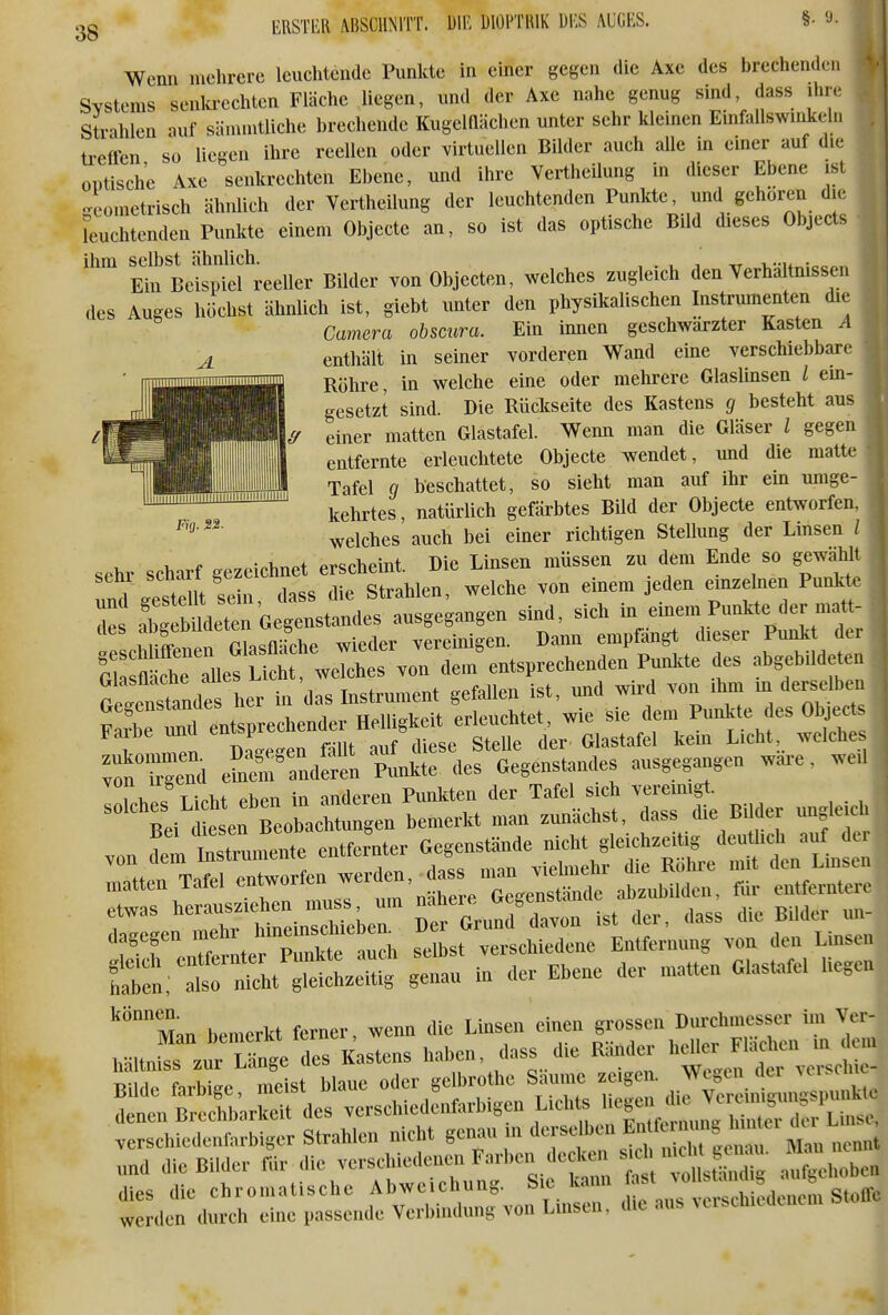 mm ABSCHNITT. DIE blOl'TlllK W& AUGES. §. 9. FUj. S2. Wenn mehrere leuchtende Punkte in einer gegen die Axc des brechenden Systems senla-echten Fläche liegen, und der Axe nahe genug sind dass ihr. Strahlen auf sännutliche brechende Kugelflächen unter sehr klemen Emfallswnüceln treffen so liegen ihre reellen oder virtuellen Bilder auch alle in einer auf die optische Axe senkrechten Ebene, und ihre Vertheilung in dieser Ebene ist geometrisch ähnlich der Vertheilung der leuchtenden g^^^^^^J. ^''^ feuchtenden Punkte einem Objecte an, so ist das optische Bild dieses Objects ihm selbst ähnlich. , . , , ,r i,u„:o^,.. Ein Beispiel reeller Bilder von Objecten, wkhes zugleich den Verhältnissen des Auges höchst ähnUch ist, giebt unter den physikalischen Instrumenten die Camera obsaira. Ein innen geschwärzter Kasten ^1 enthält in seiner vorderen Wand eine verschiebbare Röhre, in welche eine oder mehrere Glaslinsen / ein- gesetzt sind. Die Rüdiseite des Kastens 9 besteht aus einer matten Glastafel. Wenn man die Gläser i gegen entfernte erleuchtete Objecte wendet, und die matte Tafel g beschattet, so sieht man auf ihr ein umge- kehrtes , natürlich gefärbtes Bild der Objecte entworfen, welches auch bei einer richtigen Stellung der Linsen / sehr scharf gezeichnet erscheint. Die Linsen müssen zu dem Ende so gewählt S geste lt sein, dass die Strahlen, welche von einem jeden einzelnen PunMe Ts abgebUdeten Gegenstandes ausgegangen sind, sich in einem Punkt* der matt- w I™™ Glasfläche wieder vereinigen. Darai empfängt dieser Punkt der S fllT*^^^^^ ™n dem'entsprechenden Punkte des abgebildeten Geiitandes her in das Instrument gefallen ist, und wird von Um, m derselben Ä entsprechen™^ T^ZZ efnS'^ndefn^^nkirde^legenstandes ausgegangen wäre, weil -i^t^eo:^^^^^^ ^^^^^ S:'; atrSt gldleitig genau in der Ebene der matten Glastafel hegen 'Man bemerkt ferner, wenn die Linsen einen 8--n D,,rchmj.sc^^ und die Bilder ftir die verschiedenen Farben decken ^^^^^^^^^^ ^^^^cn dies die chromatische Abweichung. Sie kann  » werden durch eine passende Verbindung von Luisen, die au. ^tlschlcdcnem