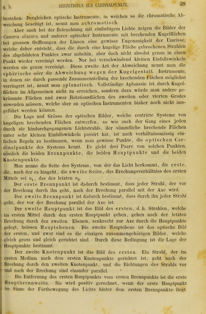 I_ -9. DEI'INITIONKN DER CAPINALPUNKTE. öi) bestehen. Dergleichen optische Instrumente, in welchen so die chromatische Ab- weichung beseitigt ist, nennt man achromatisch. Aber auch bei der Beleuchtung mit einfarbigem Lichte zeigen die Bilder der , Camera obscura und anderer optischer Instrumente mit brechenden Kugelflächen Ibei grossen Oeffnungen der Imsen eine gewisse Ungenauigkeit der Umrisse, ■welche daher entsteht, dass die durch eine kugelige Fläche gebrochenen Strahlen ,des abgebildeten Punktes zwar nahehin, aber doch nicht absolut genau in einen i Punkt wieder vereinigt werden. Nur bei verschwindend kleinen Einfallswinkeln ■werden sie genau vereinigt. Diese zweite Art der Abweichung nemit man die ■sphärische oder die Abweichung wegen der Kugelgestalt. Instrumente, iin denen sie durch passende Zusammenstellung der brechenden Flächen möglichst 'verrmgert ist, nennt man aplanatisch. Vollständige Aplanasie ist durch Kugel- lflächen im Allgemeinen nicht zu erreichen, sondern dazu würde man andere ge- i krümmte Flächen und zwar Rotationsflächen des zweiten oder vierten Grades {anwenden müssen, welche aber an optischen Instrumenten bisher noch nicht aus- i geführt werden können. Die Lage und Grösse der optischen Bilder, welche centrirte Systeme von ikugehgen brechenden Flächen entwerfen, so wie auch der Gang eines jeden 1 durch sie hindurchgegangenen Lichtstrahls, der sämmtUche brechende Flächen Iunter sehr kleinen Einfallswinkeln passirt hat, ist nach verhältnissmässig ein- fachen Regeln zu bestimmen, wenn man gewisse Punlcte, die optischen Car- dinalpunkte des Systems kennt. Es giebt drei Paare von solchen Punkten, Inämlich die beiden Brennpunkte, die beiden Hauptpunkte und die beiden Knotenpunkte. Man nenne die Seite des Systems, von der das Licht herkommt, die erste, .die, nach der es hingeht, die zweite Seite, das Brechungsverhältniss des ersten ; Mittels sei %, das des letzten Der erste Brennpunkt ist dadurch bestimmt, dass jeder Strahl, der vor ! der Brechung durch ihn geht, nach der Brechung parallel mit der Axe wird. Der zweite Brennpunkt ist dadurch bestimmt, dass durch ihn jeder Strahl ) geht, der vor der Brechung parallel der Axe ist. I Der zweite Hauptpunkt ist das Bild des ersten, d.h. Strahlen, welche lim ersten Mittel durch den ersten Hauptpunkt gehen, gehen nach der letzten Brechung durch den zweiten. Ebenen, senkrecht zur Axe durch die Hauptpunkte gelegt, heissen Hauptebenen. Die zweite Hauptebene ist das optische Bild der ersten, und zwar sind es die einzigen zusammengehörigen Bilder, welche gleich gross und gleich gerichtet sind. Durch diese Bedingung ist die Lage der Hauptpunkte bestimmt. Der zweite Knotenpunkt ist das Bild des ersten. Ein Strahl, der im ' ersten Medium nach dem ersten Knotenpunkte gerichtet ist, geht nach der Brechung durch den zweiten Knotenpunkt, und die Richtungen des Strahls vor und nach der Brechung sind einander parallel. Die Entfernung des ersten Hauptpunkts vom ersten Brennpunkte ist die erste Hauptbrennweite. Sie wird positiv gerechnet, wenn der erste Hauptpunkt im Sinne der Fortbewegung des Lichts hinter dem ersten Brennpunkte liegt.