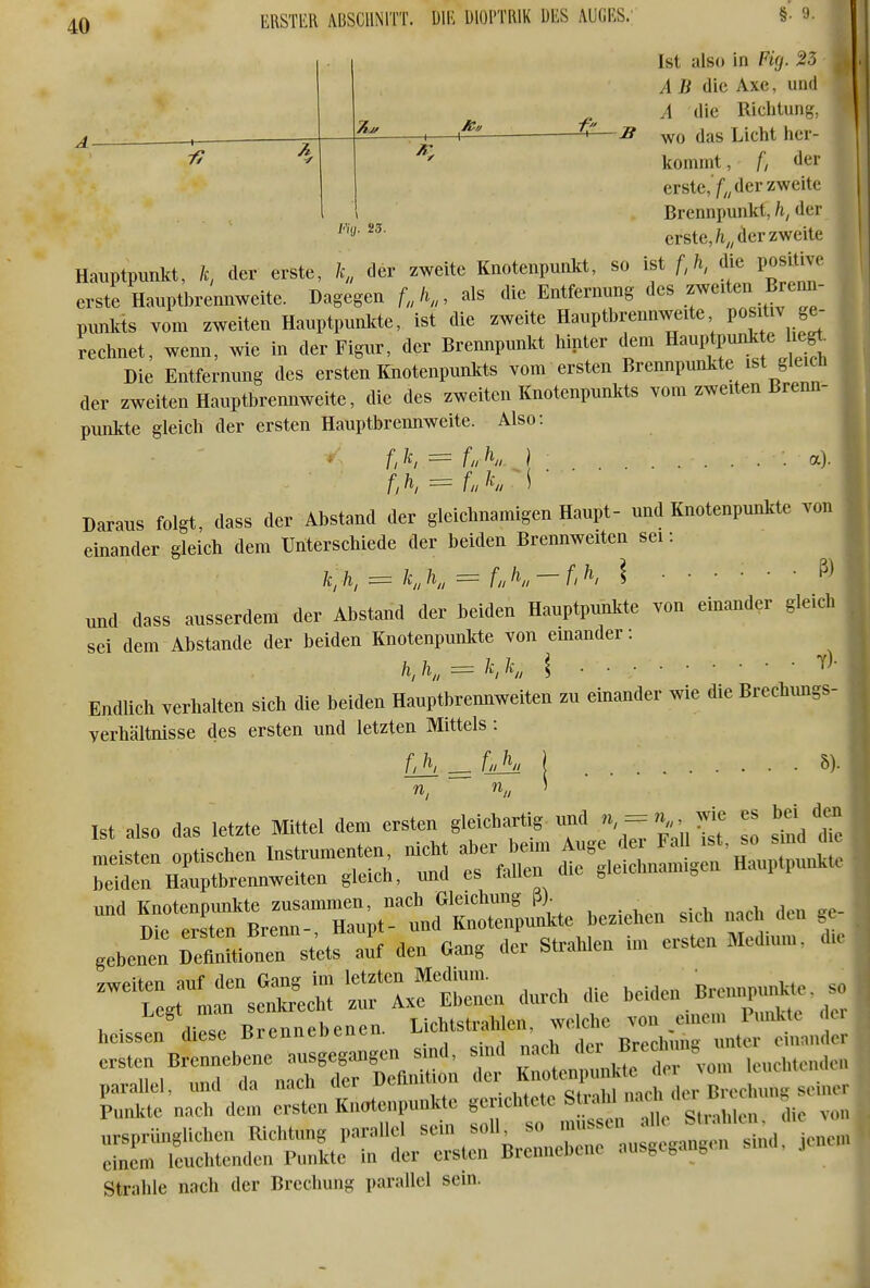 Ä-Jf —1 1 7? ,. 23. K ERSTEH ABSCHNITT. DIE Ulül'TRlK DES AUGES; §• 9- Ist also in Viq. 23 AB die Axe, und A die Richtung, wo das Licht her- kommt , /; der erste,'/;, der zweite Brennpunkt, h, der erste,/t„ der zweite Hauptpunkt, der erste, l,, der zweite Knotenpunkt, so ist l\ die positive erste Hauptbrennweite. Dagegen als die Entfernung des .^^veiten Brenn- punkts vom zweiten Hauptpunkte, ist die zweite Haupthrennweite P«^^^^ ge- rechnet, wenn, wie in der Figur, der Brexmpunkt hinter dem Hauptpunkte he^ Die Entfernung des ersten Knotenpunkts vom ersten Brennpunkte ist ^eicü der zweiten Hauptbrennweite, die des zweiten Knotenpunkts vom zweiten Brenn- punkte gleich der ersten Hauptbrennweite. Also: * f,/c, = LK } a). Daraus folgt, dass der Abstand der gleichnamigen Haupt- und Knotenpunlcte von einander gleich dem Unterschiede der beiden Brennweiten sei: k ^ h, = K K = fnK-f^> \ und dass ausserdem der Abstand der beiden Hauptpunkte von einander gleich sei dem Abstände der beiden Knotenpunkte von einander: h,K = KK \ Endlich verhalten sich die beiden Hauptbrennweiten zu einander wie die Brechungs- verhältnisse des ersten und letzten Mittels : fJh^LKl 5). Ist also das letzte Mittel dem ersten gleichartig tmd n, = n^^ es bd d^ meisten optischen Instrumenten nicht ^l'-^ j^^^^^ beiden Hauptbrennweiten gleich, und es fallen die ^leiclmami^en i v und Knotenpunkte zusammen, nach Gleichung ß). Die ersten Brenn-, Haupt- und Knotenpunkte beziehen sich nacl den ge gebenen DefinUionen st'ets alf den Gang der Strahlen im ersten Medium, die -^t/L^sSr -ch die -den Bremipun^ heisst^^diese Brennebenen. ^^^^ Z,^^ ^nti.enpunk.e .enchtete St^ nacl^ Strahle nach der Brechung parallel sein.